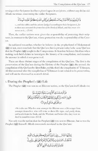 The Compilation of the Qur'aan 125 
serving earlier Scriptures had been placed upon its recipients, without any divine aid. 
Allaah mentions, concerning the earlier Scriptures, 
_A_Y~i 4J.fr j>^=!j 4jjl ^5j^^Wa>cl^ul UjjL>-*^ jOj^ytj 
«...and the rahbis and the priests (judged according to their Scriptures), /or 
to them was entrusted the protection ofthe Bool; ofAllaah. and I hey were wit-nesses 
to it...» [5:44 
1 
Thus, the earlier nations were given the responsibility ot protecting their scrip-tures, 
in contrast to the Qur'aan, whose protection was the responsibility ol the Crea-tor. 
An unbiased researcher, whether he believes in the prophethood of Muhammad 
Gil) or not, must conclude that the Qur'aan that is present today is the same Qur'aan 
that the Prophet (i8g) taught to the Companions. It therefore behoves Muslims when 
making such bold claims to investigate the history ol its compilation, and examine 
the manner in which it was preserved. 
There are three distinct stages ol the compilation ol the Qur'aan. The first is the 
preservation of the Qur'aan during the lifetime of the Prophet (5g); the second, de-compilation 
ol the Qur'aan byAboo Bakr; and the third, the compilation ol 'Uthmaan. 
All that occurred after the compilation of 'Uthmaan is not related to its preservation, 
and will not be discussed in as much detail. 
I. During the Prophet's ($g) Life 
The Prophet (&,) was sent to an illiterate nation, as the Qur'aan itsell alludes to: 
]y *o)£5sJJj s-~^( t+oAnJMr-y^Sw*Mr* 
«He is the one Who has sent amongst the illiterate ones a Messenger from 
amongst themselves, who will recite to them His signs, and purify them, 
and teach them the Book, and the Wisdom: and before this, they were in-deed 
in manifest error» |62:2| 
Not only was the nation that the Prophet (5§g) was sent to illiterate, but so was the 
Prophet ($gz.) himself Allaah commands mankind in the Qur'aan: 
>> 
 
