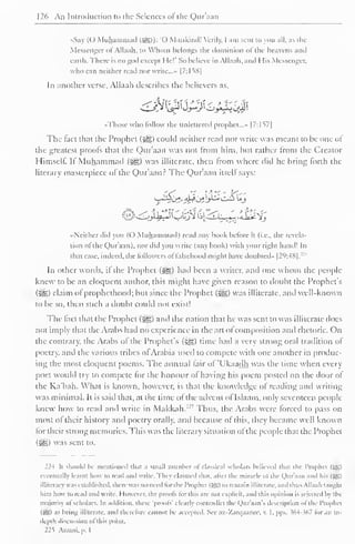 126 An Introduction to the Sciences ol the Qur'aan 
S.i (() Muhammad (5§5)): 'O Mankiiul! Verily, I am sent to you all. as the 
Messenger ofAllaah, to Whom belongs the dominion of the heavens and 
earth. There is no god except He!' So believe in Allaah. and 1 lis Messenger. 
who can neither read nor write...- |7:li8| 
In another verse, Allaah describes the believers as. 
••Those who follow the unlettered prophet..." [7:I57| 
The fact that the Prophet (#g) could neither read nor write was meant to be one oJ 
the greatest prools that the Qur'aan was not from him, but rather from the Creator 
Himself. It Muhammad («gg) was illiterate, then Irom where did he bring lorth the 
literary masterpiece of the Qur'aan? The Qur'aan itself says: 
••Neither did von (( ) Muhammad) read any hook before it (i.e.. the revela-tion 
ol the Qur'aan). nor did you write (any hook) with your right hand! In 
that case, indeed, the followers offalsehood might have doubted" |2 
l >:48|. 
:: ' 
In other words, il the Prophet (i^) had been a writer, anil one whom the people-knew 
to be an eloquent author, this might have given reason to doubt the Prophet's 
(5^5) claim ol prophethood; but since the Prophet (^g) was illiterate, anil well-known 
to be so, then such a doubt could not exist! 
The lact that the Prophet (sgg) and the nation that he was sent to was illiterate does 
not imply that the Arabs had no experience in the art ol composition and rhetoric. On 
the contrary, the Arabs of the Prophet's (Sg) time had a very strong oral tradition of 
poetry, ami the various tribes ol Arabia used to compete with one another in produc-ing 
the most eloquent poems. The annual fair of 'Ukaadh was the time when every 
poet would try to compete lor the honour ol having his poem posted on the door ol 
the Ka'bah. What is known, however, is that the knowledge ol reading and writing 
was minimal. It is said that, at the lime of the advent of Islaam, only seventeen people-knew 
how to read and write in Makkah. Thus, the Arabs were forced to pass on 
most ol their history anil poetry orally, and because of this, they became well known 
lor their strong memories. This was the literary situation ol the people that the Prophet 
(^yg) was sent to. 
224 li should Ik- mentioned that .i small numher ol classical scholars believed thai the Prophet (-®) 
eventually learnt how to read and write. They claimed that, alter the miracle of the Qur'aan and his IjSI 
illiteracy was established, there was no need tor I he Prophet (5£) to remain illiterate, and lluis Allaah taughl 
him how to read and write. However, the proots tor llns are not explicit, and this opinion is rejected by the 
majority ol scholars. In addition, these 'prools' clearly contradict die <,)ur'a.m's description "I die I'rophci 
(Si5) as being illiterate, ami therefore cannot be accepted. See az-Zarqaancc, v. I. pps. 564-367 lor an in-depth 
discussion ol ibis point. 
22s Azaini, p. 1 
 