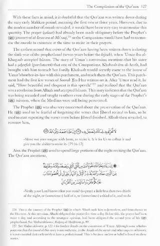 The Compilation ot the Quraan 127 
With these facts in mind, it is doubtful that the Qur'aan was written down during 
the very early Makkan period, meaning the first two or three years. However, due to 
the modest number ofsoorahs revealed, it would have been very easy to memorise this 
quantity. The prayer (siilaat) had already been made obligatory before the Prophet's 
(5lS) journey ofal-Israa tea al-Mi'raaj,n'' so the Companions would have had to memo-rise 
thcsoora/is in existence at the time to recite in their prayers. 
The earliest record that exists of the Qur'aan having been written down is during 
the sixth year of the prophethood (seven years before the hijrah), when 'Umar ibn al- 
Khattaab accepted Islaam. The story of 'Umar's conversion mentions that his sister 
had a saheefah (parchment) that one ot the Companions. Khabaab ibn al-Arath, had 
brought with him to leach her family. Khabaab would secretly come to the house of 
'Umar's brother-in-law with this parchment, and teach them the Qur'aan. This parch-ment 
had the first few versesof'Soorah Taa Haa written on it. After 'Umar read it. he 
said, "How beautiful and eloquent is this speech!""' and realised that the Qur'aan 
was a revelation from Allaah and accepted Islaam. This story indicates that the Qur'aan 
was being recorded and taught to others even during the early stages of the Prophet's 
(2^1) mission, when the Muslims were still being persecuted. 
The Prophet ($&,) was also very concerned about the preservation of the Qur'aan. 
He (^g) used to be fearful of forgetting the verses that Jibrecl recited to him, so he 
used to start repeating the verses even before Jibrecl finished. Allaah then revealed, to 
reassure him, 
<©^0>i^lH^^**Jl3iLllL^ij^ 
«Movc not your tongue with haste, to recite it. It is for Us to collect it and 
give you the ability to recite it» |7S:16-1 7| 
Also, the Prophet (^) used to spend large portions ofthe night reciting the Qur'aan. 
The Qur'aan mentions, 
' <"> *&  ''.'''' i y ' -***c -" j' A' 
- 
•Verily, your Lord knows that you stand (to pray) a little less than two thirds 
ol the night, or (sometimes) hall ol it, or (sometimes) a third ol it, anil so do 
226 I his is the (curacy ol the Prophet (sysp to which Allaah look him to Jerusalem, and trom thence lo 
the Heavens. At this occasion. Allaah obligated the prayer live time a clay. Before this, the prayer had been 
twice a day. and according to the Strongest opinion, had been obligated the second year of his (J^g) 
prophethood. See Mubarakfoarec,Raheeq al-Matfiturn, p. 89. 
227 See Mubaraklooree, p. 122-4 lor turther details on the conversion ol 'Umar. Although some scholars 
point out that thcwwiWol this story is not authentic, in the details ol thcwraA and other aspects ol history, 
it is not essential that each incident have a perfect isnaad. This is because no law or belief is based on these 
stories. 
 