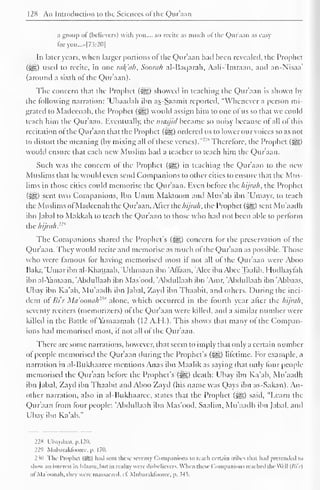128 An Introduction to the Sciences ofthe Quraan 
a group of (believers) with you.... so recite as much of the Qur'aan as easy 
foryou...»|7.?:2<)| 
In later years, when larger portions of the Qur'aan had been revealed, the Prophet 
(^) used to recite, in one rul(uh. Soorah al-Baqarah, Aali-'Imraan. and an-N'isaa' 
(around a sixth ot the Qur'aan). 
The concern that the Prophet (^) showed in teaching the Qur'aan is shown by 
the following narration: 'Ubaadah ibn as-Saamit reported, "Whenever a person mi-grated 
lo Madcenah. the Prophet (-gg) would assign him to one ofus so that wc could 
teach him the Qur'aan. Eventually, the nnisjitl became so noisy because of all of this 
recitation of the Qur'aan that the Prophet (^g) ordered us to lower our voices so as not 
to distort the meaning (by mixing all ol these verses). 
"" s Therefore, the Prophet (5^g) 
would ensure that each new Muslim had a teacher to teach him the Qur'aan. 
Such was the concern of the Prophet (^g) in teaching the Qur'aan to the new 
Muslims that he would even send Companions to other cities to ensure that the Mus-lims 
in those cities could memorise the Qur'aan. Even before the hijruh, the Prophet 
(^5) sent two Companions, Ibn Umm Makioom and Mus'ab ibn 'Umayr. to teach 
the Muslims ofMadcenah the Qur'aan. After the hijruh. the Prophet (3^) sent Mu'aadh 
ibn fabal to Makkah to teach the Qur'aan to those who had not been able to perform 
the hijruh."" 
The Companions shared the Prophet's (Sgg) concern for the preservation of the 
Qur'aan. They would recite and memorise as much of the Qur'aan as possible. Those 
who were famous for having memorised most if not all of the Qur'aan were Aboo 
Bakr, 'Umar ibn al-Khattaab, "Uthmaan ibn 'Alfaan, 'Alee ibn Abce Taalib. Hudhaylah 
ibn al-Yamaan, "Abdullaah ibn Mas'ood, 'Abdullaah ibn 'Amr. 'Abdullaah ibn 'Abbaas, 
L'bay ibn Ka'ab. Mu'aadh ibn fabal. Zayd ibn Thaabil. and others. During the inci-dent 
ol Bi'r Mu'oonulr'" alone, which occurred in the fourth year after the hijruh. 
seventy reciters (memori/.ers) of the Qur'aan were killed, and a similar number were 
killed in the Battle of Yamaamah (12 A.H.). This shows that many ol the Compan-ions 
had memorised most, if not all of the Qur'aan. 
There are some narrations, however, that seem to imply that only a certain number 
of people memorised the Qur'aan during the Prophet's (^g) lifetime. For example, a 
narration in al-Bukhaaree mentions Anas ibn Maalik as saying that only four people 
memorised the Qur'aan before the Prophet's (^e) death: Ubay ibn Ka'ab, Mu'aadh 
ibn fabal, Zayd ibn Thaabil and Aboo Zayd (his name was Qays ibn as-Sakan). An-other 
narration, also in al-Bukhaaree, states that the Prophet (^J) said, "Learn the 
Qur'aan from four people: 'Abdullaah ibn Mas'ood, Saalim, Mu'aadh ibn fabal, and 
Ubay ibn Ka'ab." 
228 Uhay<laat.p.l20. 
229 Muharakloorcc. p. 170. 
2 ill Tin- Prophet (sS) hail sent these seventy Companions to teach certain trihes th.it h.ul pretended to 
show an interest in Islaam, hut in reality were disbelievers. When these Companions reached the Well (/>'/'/) 
oI'Ma'oonah, they were massacred, cl. Muharaktooree. p. 545. 
 