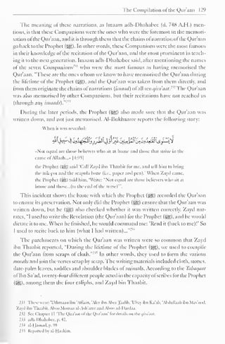 The Compilation ofthe Qur'aan 129 
" 
The meaning ol these narrations, as Imaam adh-Dhahabee (d. 748 A.H.) men-tions, 
is that these Companions were the ones who were the foremost in the memori-sation 
ol the Qur'aan. and it is through them that the chains o! narration ol the Qur'aan 
go hack to the Prophet ($£,) In other words, these Companions were the most famous 
in their knowledge of the recitation of the Qur'aan, and the most prominent in teach-ing 
it to the next generation. Imaam adh-Dhahabee said, alter mentioning the names 
ol the seven Companions"' 1 who were the most lamous as having memorised the 
Qur'aan. "These are the ones whom we know to have memorised the Qur'aan during 
the lifetime of the Prophet («|g), and the Qur'aan was taken from them directly, and 
from them originate the chains of narrations (isnaad) of all ten t/ini'tiut.- 
<: The Qur'aan 
was also memorised by other Companions, but their recitations have not reached us 
(through any isinituls)."' 
During the later periods, the Prophet (j^) also made sure that the Qur'aan was 
written down, and not just memorised. Al-Bukhaaree reports the following story: 
When it was revealed: 
Not equal arc those believers who sit at home ami those (hat strive in the 
cause ofAllaah...» [4:95] 
the Prophet (5^) said 'Call Zayd ilm Thaabit lor me. and tell him to bring 
the ink-pot and the scapula bone (i.e.. paper and pen).' When Zayd came, 
the Prophet (S5) told him. Write: "Not equal are those believers who sit at 
home and those... (to the end ofthe verse)'". 
This incident shows the haste with which the Prophet (^g.) recorded the Qur'aan 
to ensure its preservation. Not only did the Prophet (•§§) ensure that the Qur'aan was 
written down, but he (-^g) also checked whether it was written correctly. Zayd nar-rates. 
"I used to write the Revelation (the Qur'aan) lor the Prophet (5§&),and he would 
dictate it to me. When he finished, he would command me: 'Read it (back to me)!' So 
I used to recite back to him (what I hail written)..."'" 
The parchments on which the Qur'aan was written were so common that Zayd 
ibn Thaabit reported, "During the lilettme ol the Prophet (^), we used to compile 
the Qur'aan from scraps ol cloth. 
:,'> In other words, they used to form the various 
soorahs and join the verses scrap by scrap. The writing materials included cloth, stones, 
date-palm leaves, saddles and shoulder blades of animals. According to the Tabaqaal 
of Ibn Sa'ad, twenty-four dilferent people acted in the capacity ol scribes for the Prophet 
(315). among them the four caliphs, and Zayd bin Thaabit. 
231 These were: 'Utlima.m ilm "Allaan. Alee ibn AbeeTaalib, 'Ubay ibn Ka'ab, "Abdullaah ilm Mas'ood, 
Zayd ilm Thaabit. Aboo Muosaa al-Ash'aree ami Aboo ad-I)ardaa. 
I'll See Chapter I I 'The Qira'aal ol the Quraan' lor details on the i/ini'atil. 
2ii adh-Dhahabee, p. 42. 
2^4 al-Hamad. p. 98 
235 Reported In al-Haakim. 
 