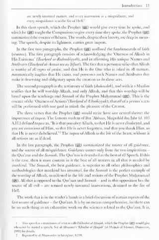 Introduction 
arc newly-invented matters, and every innovation is a misguidance, and 
every misguidance is in the fire of Hell. 1 
In this short speech, which the Prophet (-^g) would give every time he spoke, and 
which he (Sjg) taught the Companions to give every time they spoke, the Prophet (gg) 
summarized the essence ofIslaam. The words, despite their hrevity, are deep in mean-ing. 
The speech, despite its lightness, carries great import. 
In the first two paragraphs, the Prophet {$£,) outlined the fundamentals of faith 
(ccmaan). The first paragraph consists of acknowledging the "Oneness ot Allaah in 
His Existence' (Tawheed ar-Ritboobiyiili), and in affirming His unique Names ami 
Attributes (Tawheed al-Asmaa wa as-Sifaat). The fact that a person testifies that Allaah 
is worthy of all types of praise, and that He is the One who is asked in all matters, 
automatically implies that He exists, and possesses such Names and Attributes that 
make it deserving and obligatory upon the creation to do these acts. 
The second paragraph is the testimony of faith (shahaadah), and with it a Muslim 
testifies that he will worship Allaah, and only Allaah, and that this worship will be 
based upon the teachings and Sunnah of the Prophet Muhammad (j^g). This is the 
essence ofthe "Oneness ot Actions' (Tawheed al-U/oohiyyah); that nil of a person's acts 
will be performed with one goal in mind: the pleasure of the Creator. 
The three verses that the Prophet ($£,) would recite have one central theme: the 
importance ol taqwa. The famous student ol Ibn 'Abbaas, Mujaahid ibn (abr (d. 103 
A.H.) defined taqwa as, "It is that you obey Allaah, so that He is never disobeyed, ami 
you are conscious of Him, so that He is never forgotten, and that you thank Him, so 
that He is never disbelieved.""' The taqwa ol Allaah is the life of the heart; without it 
all actions are as if dead. 
In the last paragraph, the Prophet (^) summarized the source of all guidance, 
anil the source of all misguidance. Guidance comes only from the two inspirations — 
the Qur'aan and the Sunnah. The Qur'aan is described as the best ofall Speech. If this 
is the case, then it must contain in it the best of all matters in all that is needed by 
mankind. The Sunnah, the best guidance, is superior to all other philosophies and 
methodologies that mankind has invented, for the Sunnah is the perfect example ol 
the worship of Allaah, manifested in the life and actions of the Prophet Muhammad 
($£?,) All that is opposed to the Qur'aan anil Sunnah — and in this opposition lies the 
source of all evil — arc termed newiy-inventeil innovations, destined to the fire ot 
Hell. 
The work that is in the reader's hands is a brief discussion ol certain aspects of the 
first source ofguidance- the Qur'aan. It is by no means comprehensive, for there can 
be no such thing as an exhaustive work on the sciences related to the Q)ur'aan. It is. 
1 This speech is a translation ol what is called Khiilbiir ul-I liiajuh, which the I'rophel (Sgl would give 
whenever he started a speech. See al-Alhaanee's 'Kliuibtil til-lLiujali (al-Maklah al-lslamee, Damascus, 
1980) for details. 
2 Reported by al-Maawardee in his lafscer, 4/24S. 
 