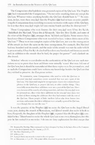 M) An Introduction to the Sciences ot the Quraan 
Tlie Companions also had their own personal copies of the Qur'aan. The Prophet 
(5^,) had commanded the Companions, "Do not write anything from me except the 
Qur'aan. Whoever writes anything besides the Qur'aan should burn it." 
23* So com-mon, 
in fact, were these mus-hafi that the Prophet (3^*) had to issue an order prohib-iting 
the Companions from travelling to enemy territories with copies ot the Qur'aan. 
lor fear that these mus-hafi might fall into enemy hands and thus be disrespected."' 
Those Companions who were famous for their mus-hafi were Ubay ibn Ka'ab, 
'Abdullaah ibn Mas'ood, 'Umar ibn al-Khattaab, 'Alee ibn Abee Taalib, and some of 
the wives of the Prophet (#§). amongst them 'Aa'ishah and Hafsa. Some sources have 
listed over fifteen Companions who were recorded to have written down most of the 
Qur'aan.m These were not complete copies of the Qur'aan, nor was the arrangement 
ol thesooraks in them the same as the later arrangement. For example, Ibn Mas'ood 
had one hundred and six soorahs, and the order ofihc soorahs was not the order which 
is present today. Ubay ibn Ka'ab also had less than one hundred and fourteen soorahs 
and, in addition to the soorahs that he had, the prayer lor c/ii»oo/ 
''" and a hadeeth are 
also found. 
'Scholars' who try to cast doubts on the authenticity of the Qur'aan use such nar-rations 
to try to prove that these additions were actually 'verses' that were left out of 
the Qur'aan, but it should be remembered that these copies were for personal use, and 
as such the Companions could have written any know ledge besides the Qur'aan that 
they wished to preserve. Az-Zarqaanee writes: 
To summarise, some Companions who used to write the Qur'aan in 
personal imis-luils sometimes wrote material that was not a part ot the 
Qur'aan. This (material) might be interpretative clauses for certain obscure 
phrases in the Qur'aan. or prayers (<lt<uis). or other similar things. They 
were fully aware that these additions were not a part ol the Qur'aan. How-ever, 
because ol the scarcity ol writing materials, anil since the inus-luils were 
lor personal use, they wrote these additions in the mus-luif imcc there was 
no fear ol them mixing the additions thai they had written with the text of 
the Qur'aan. Those people ol little intellect tail to take these (actors into 
account, and assume that these additions were actually a part ot the Qur'aan. 
even though this was not the case. 
It was the practice of the Prophet (^g) to recite the Qur'aan to the Angel Jibrcel 
every year, during the month of Ramadaan. and Jibreel would also recite it back to 
him. Faatimah, the daughter of the Prophet (3g*.), reported that the Prophet (gjji|) con-fided 
in her, "Jibreel used to recite the whole Qur'aan to me every Ramadaan, but this 
year he has recited it to me twice. I do not see (any explanation for this) except that 
236 Reported by Muslim. This command was later abrogated by him. lor he later allowed tin ( 'ompan-ions 
to write down hadeeth also. See Azami. p. 22-25. 
237 tbtiAbee Daawood, p. 179. 
238 lellery. p. I -I. 
239 A prayer that is meant to he recited in the ii'ilr prayer. 
240 az-Zarqaanee, v. I, p. 271. This point will be discussed in greater detail in Ch. 17. 
 