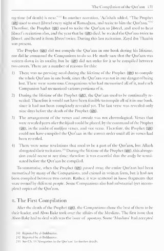 The Compilation ofthe Quraan 1 > 
my lime (of death) is near."'11 In another narration, Aa'ishah added. "The Prophet 
(iS) used to meet fibred every night of Ramadaan. anil recite to him the Qur'aan."2 
Therefore, the Prophet (^) used to recite the Qur'aan to librccl, and used to hear 
Jibrcel's recitation also, and the year that he (^5) died, he recited the Qur'aan twice to 
(ihreel. anil heard it from Jihreel twice. During this last recitation. Zayd ihn Thaahit 
was present. 
The Prophet (jig) did not compile the Qur'aan in one hook during his lifetime, 
nor did he command the Companions to do so. He made sure that the Qur'aan was 
written down in its totality, hut he (i^g) did not order lor it to he compiled between 
two covers. There are a number ol reasons for this: 
1) There was no pressing need during the lifetime of the Prophet (5g) to compile 
the whole Qur'aan in one book, since the Qur'aan was not in any danger ol being 
lost. There were numerous Companions who had memorised all of it, and each 
Companion had memorised various portions ol it. 
2) During the lifetime of the Prophet («y?,), the Qur'aan used to be continually re-vealed. 
Therefore it would not have been feasible to compile all of it in one book. 
since it had not been completely revealed yet. The last verse was revealed only-nine 
days before the death of the Prophet ($g). 
.1) The arrangement ol the verses and sooraks was not chronological. Verses that 
w ere revealed years alter the hijmh could be placed, by the command ofthe Prophet 
(Sis), in the midst oima^an verses, and vice versa. Therefore, the Prophet ($g) 
could not have compiled the Qur'aan in the correct order until all its verses had 
been revealed. 
4) There were some revelations that used to be a part ol the Qur'aan, but Allaah 
abrogated their recitation.' 1 
' During the lifetime ol the Prophet (^), this abroga-tion 
could occur at any time; therefore it was essential that the wahy be termi-nated 
before the Qur'aan be compiled. 
To summarise, when the Prophet (-^5) passed away, the entire Qur'aan had been 
memorised by many ol the Companions, and existed in written form, but it had not 
been compiled between two covers. Rather, it was scattered in loose fragments that 
were owned by different people. Some Companions also had substantial (yet incom-plete) 
copies ol the Qur'aan. 
II. The First Compilation 
After the death of the Prophet (•£&), the Companions chose the best of them to be 
their Leader, and Aboo Bakr took over the affairs of the Muslims. The first issue that 
Aboo Bakr hail to ileal with was the issue ol apostasy. Some 'Muslims' hail accepted 
241 Reported by al-Bukhaarcc. 
242 Reported by al-Bukhaarcc. 
24> Sec Ch. 1 ^ 'Abrogation in the Onr.i.in" lor Innlu-r ilcunls. 
 