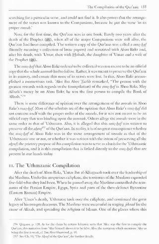 The Compilation ofthe Qur'aan 135 
searching lor a particular verse, and could not find it. It also proves that the arrange-ment 
of the verses was known to the Companions, because he put the verse 'in its 
proper soorah.' 
Now, lor the first time, the Qur'aan was in one book. Barely two years after the 
death of the Prophet (jgg), when all of the major Companions were still alive, the 
Qur'aan had been compiled. The written copy of the Qur'aan was called a mus-haj' 
(literally meaning a collection of loose papers) and remained with Aboo Bakr and. 
after his death, with 'Umar, then with Hafsah, the daughter of 'Umar and a wile of 
the Prophet ($£,). 
The mus-hafthut Aboo Bakr ordered to be collected was not meant to be an official 
copy that the whole timnnih had to follow. Rather, it was meant to preserve the Qur'aan 
in its entirety, and ensure that none of its verses were lost. In this, Aboo Bakr accom-plished 
a momentous task. 'Alee ibn Abec Taalib remarked, "The person with the 
greatest rewards with regards to the (compilation) ol the mus-haj is Aboo Bakr. May 
Allaah's mercy be on Aboo Bakr, he was the first person to compile the Book of 
AUaah."254 
There is some difference of opinion over the arrangement ol the soorahs in Aboo 
Bakr's mus-haf. Most of the scholars are of the opinion that Aboo Bakr's mus-haj did 
not concern itsell with the proper order ol the soorahs, lor it was not meant to be an 
official copy that was binding upon the ummah. Others allege the soorahs were in the 
same order as that of 'Uthmaan. Also, it is alleged that this mus-haj' was written to 
preserve all the ahruf'" ol the Qur'aan. In reality, it is of no great consequence whether 
the mus-haj"of Aboo Bakr was in the same arrangement ol< soorahs as that of the 
'Uthmaanic one or not, or whether it was written with the intent ol preserving all the 
ahrufi the primary purpose ofthis compilation was to serve as a basis for the 'Uthmaanic 
compilation, and it is this compilation that is linked directly to the mus-hajs that arc 
present in our hands today. 
in. The 'Uthmaanic Compilation 
After the death ofAboo Bakr, 'Umar ibn al-Khattaaab took over the leadership of 
the Muslims. Under his auspicious caliphate, the territories of the Muslims expanded 
five-fold what they had been. When he passed away, the Muslims controlled the rem-nants 
of the Persian Empire, Egypt, Syria and parts of the then-defunct Byzantine 
(Eastern Roman) Empire. 
After 'Umar's death, 'Uthmaan took over the caliphate, and continued the great 
legacy ol his two predecessors. The Muslims were successful in waging jihaad tor the 
cause of Allaah, and spreading the religion of Islaam. One of the places where this 
256 Qattaan. p. 128. As lor the claim by certain Islaamic sects that 'Alee was the first to compile the 
Qur'aan. this narration troni 'Alee himsell shows it to he false. Also, the narration which mentions 'Alec as 
being the first is weak. cl. Ibn Abec Daawootl, p. Id. 
257 See CM. 10, 'The . lAr;i/ol the Qur'aan', lor further details. 
 