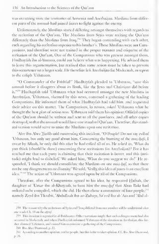 1 s(> An Introduction to the Sciences ofthe Qur'aan 
was occurring were the territories of Armenia and Azerbaijan. Muslims from differ-ent 
parts ol the umtnah had joined forces to light against the enemy. 
Unfortunately, the Muslims started differing amongst themselves with regards to 
the recitation of the Qur'aan. The Muslims from Syria were reciting the Qur'aan 
differently than the Muslims from Iraq.'""' They began contending with each other, 
each regarding his recitation superior to his brother's. These Muslims were not Com-panions, 
and therefore were not trained in the proper manner and etiquette of the 
recitation of the Qur'aan. One of the Companions who was present amongst them. 
I ludhaylah ibn al-Yamaan, could not believe what was happening. He advised them 
to leave this argumentation, but realised that some action must be taken to prevent 
this occurrence on a larger scale. He therefore left Azerbaijan for Madeenah, to report 
to the caliph 'Uthmaan. 
"O Commander of the Faithful!" Hudhayfah pleaded to 'Uthmaan. "save this 
umtnah before it disagrees about its Book, like the Jews anil Christians did before 
it." 
2v 
' Hudhayfah told 'Uthmaan what had occurred amongst the new Muslims in 
Azerbaijan. 'Uthmaan, alarmed by this news, convened a gathering of the leading 
Companions. He informed them of what Hudhayfah had told him, and requested 
their advice on this matter. The Companions, in return, asked 'Uthmaan what he 
thought the best plan of action was. 'Uthmaan told them his opinion: Official copies 
of the Qur'aan should be written and sent to all the provinces, and all other copies 
destroyed, so that the ummah would have one standard Qur aan. Therefore, this stand-ard 
version would serve to unite the Muslims upon one recitation. 
'Alee ibn Abee Taalib said concerning this incident, "O People! Do not say evil of 
'Uthmaan, but only say good about him. Concerning the burning of the mus-htifs, I 
swear by Allaah, he only did this after he hail called all of us. He asked us, 'What do 
you think (should be done) concerning these recitations (in Azerbaijan).2 For it has 
reached me that each party is claiming that their recitation is better, and this (alti-tude) 
might lead to disbelief' We asked him, 'What do you suggest we do?' He re-sponded, 
'I think we should consolidate the Muslims on one mus-haf, so that there 
not be any disagreements or disunity.' We said, "Verily, this idea of yours is an excellent 
idea.'" The action of 'Uthmaan was agreed upon by all of the Companions. 
Therefore, after the Companions agreed to his idea, he requested Hafsah, the 
daughter of 'Umar ibn al-Khauaab, to loan him the mus-haf that Aboo Bakr had 
ordered to be compiled, which she did. He then chose a committee of four people.'" 
namely Zayd ibn Thaabit. 'Abdullaah ibn az-Zubayr, Sa'eed ibn al-'Aas and 'Abd al- 
2^S The reason why the recitations ofSyria and 'Iraq dill'cred from one another w ill he understood alter 
one reads ( 'h. |l> on the ii/jruf. 
259 This incident is reported in al-Bukhaarcc. Other narrations imply that such a disagreement had also 
occurred in Madeenah. and when I Indhaytah informed 'Uthmaan ol the situation in Azerbaijan, this ho-lder 
alarmed 'Uthmaan, and caused him to convene a gathering ol the Companions, 
2611 Ibn Alice D.iavvood, p. 22. 
2d I According to another opinion, twelve people, hut this is the weaker opinion, ('I.. Ilm Abee Daawood. 
p. 26. 
 