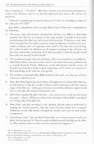 1 $8 An Introduction to the Sciences ofthe Qur'aan 
Qays to Basrah (d. ~ 55 A.H.).J'' All of these reciters were well-known for their reci-tation 
of the Qur'aan, and it is in fact through them that most of the t/ira'aai are 
preserved. 
'Uthmaan's compilation occurred in the year 24 A.H., or according to others in 
the early part of 25 A.H.:,,S 
Aboo Bakr's compilation of the mus?faflf differed from 'Uthmaan's compilation in 
the following: 
1) The reason that each of them compiled the Qur'aan was different. Aboo Bakr 
compiled the Qur'aan in response to the large number of deaths of those who 
had memorised the Qur'aan, and in fear of its being lost. "Uthmaan, on the other 
hand, compiled the mus-hafs in response to the inauthentic recitations that new-comers 
to Islaam, who were ignorant of the Arabic of the Qur'aan, were reciting. 
He wished to unite the Muslims on the proper recitation of the Qur'aan, ami 
therefore ordered the eradication ol all other mus-hafs, so that the people would 
have only one mus-hafin their hands. 
2) The number ol people who were in charge ol the two compilations was different. 
Aboo Bakr relied on the person who was the best suited and most qualified to do 
so, namely Zayd ibn Thabit. 'Uthmaan, on the other hand, used the services of 
Zayd but also had three ol the major Companions, all of whom were known for 
their knowledge of the Qur'aan, to help him. 
.?) The number of mus-hafs Aboo Bakr ordered to be made was only one, whereas 
'Uthmaan ordered several. 
4) Since Aboo Bakr did not face the problem ol inauthentic recitations of the Qur'aan, 
he did not have to take the step that 'Uthmaan did in destroying all other written 
copies of the Qur'aan. 'Uthmaan's decision ensured that all future copies would 
have to rely upon the original 'Uthmaanic ones. 
5) Aboo Bakr compiled the Qur'aan from '...date-palm leaves, wood and the hearts 
ol people..." whereas 'Uthmaan ordered the rewriting of Aboo Bakr's mus-haf in 
the writing style of the Quraysh. 
6) Aboo Bakr's mus-haf according to one opinion, did not concern itself with ar-ranging 
the soorahs properly; only the verses of each soorah were arranged. 
'Uthmaan, on the other hand, arranged the soorahs and verses in their proper 
arrangement. 
7) According to some, '"" the mus-hafoi Aboo Bakr was written to preserve all seven 
ahruf but the mus-hafof"Uthmaan only included one harfand left out the other 
six. This opinion, however, docs not have any basis to support it.' 
" 
267 az-7.arc|.iancc. v. I. p. 404. 
26S cf. Aboo Sulaymaan, p. 2X. However, the Tuurcel(h of Khalcefah il>n Khayyam (d. 2411 A.H.) lists the 
kittles ol Azerbaijan as having occurred in the year 2K A.I I. cf Toareekjt, p. 1 60, 
269 az-Zarqaanee, v. I . p. 253. 
270 cf.al-Hama.l. p. 145. 
 