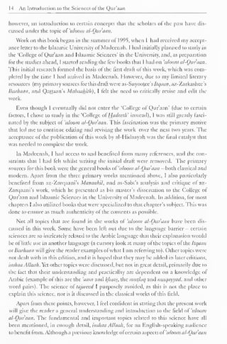 14 An Introduction to the Sciences of the Qur'aan 
however, an introduction to certain concepts that the scholars of the past have dis-cussed 
under the topic of 'uloom al-Quraan. 
Work on this hook began in the summer of 1995, when I had received my accept-ance 
letter to the Islaamic University of Madeenah. I had initially planned to study in 
the 'College of Qur'aan and Islaamic Sciences' in the University, and, as preparation 
for the studies ahead, I started reading the few hooks that 1 had on 'uloom al-Qur'aan. 
This initial research formed the basis of the first draft of this work, which was com-pleted 
by the time I had arrived in Madeenah. However, due to my limited literary 
resources (my primary sources for this draft were as-Suyootee's ltqaan, az-Zarkashcc's 
Burhaan, and Qattaan's Mabuahith), I felt the need to critically revise and edit the 
work. 
Even though I eventually did not enter the 'College ol Qur'aan' (due to certain 
factors, I chose to study in the 'College of' Hiidccth' instead), I was still greatly fasci-nated 
by the subject of 'uloom al-Qur'aan. This fascination was the primary motive 
that led me to continue editing and revising the work over the next two years. The 
acceptance ol the publication of this work by al-Hidaayah was the final catalyst that 
was needed to complete the work. 
In Madeenah, I had access to and benefited from many references, and the con-straints 
that I had fell whilst writing the initial draft were removed. The primary 
sources for this book were the general books of 'uloom al-Ouruan - both classical and 
modern. Apart from the three primary works mentioned above, I also particularly 
benefited from az-Zarqaani's Manaahil, and as-Sabt's analysis and critique of az- 
Zarqaani's work, which he presented as his master's dissertation to the College of 
Qur'aan and Islaamic Sciences in the University of Madeenah. In addition, for most 
chapters I also utilized books that were specialized to that chapter's subject. This was 
done to ensure as much authenticity of the contents as possible. 
Not all topics that are found in the works of 'uloom al-Qur'aan have been dis-cussed 
in this work. Some have been left out due to the language barrier - certain 
sciences arc so intricately related to the Arabic language that their explanation would 
be of little use in another language (a cursory look at many of the topics of the Itqaan 
ur Burhaan will give the reader examples ofwhat I am referring to). Other topics were 
not dealt with in this edition, and it is hoped that they may be added in later editions, 
inshaa Allaah. Yet other topics were discussed, but not in great detail, primarily due to 
the fact that their understanding and practicality are dependent on a knowledge of 
Arabic (example ol this are the 'aam and /{baas, the mutlaq and muc/ayyad, and other 
word pairs). The science ol tajweed I purposely avoided, as this is not the place to 
explain this science, nor is it discussed in the classical works ol this field. 
Apart from these points, however, I feel confident in stating that the present work 
will give the reader a general understanding and introduction lo the tield of uloom 
al-Qur'aan. The fundamental and important topics related to this science have all 
been mentioned, in enough detail, inshaa Allaah, for an English-speaking audience 
to benefit from. Although a previous knowledge ol certain aspects ol 'uloom al-Qur'aan 
 