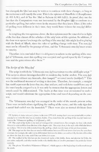 The Compilation of the Qur'aan 141 
has changed, the Qur'aan may he written to conform with these changes, as long as 
the recitation is still exactly the same. This is the opinion ofAboo Bakral-Baaqillaancc 
(d. 403 A.H.). and al-'Izz ibn "And as-Salaam (d. 660 A.H.). As proof, they use the 
fact that the Companions were not instructed by the Prophet (jj§|) to conform to a 
particular spelling, but rather wrote in the manner that they knew. Thus, if the rules 
of spelling were different in their time, they would have written the mus-hafdiffer-ently. 
In weighing the two opinions above, the first opinion must be conceded to in light 
of the fact that almost all the scholars of the salaf were of this opinion. In addition, if 
the door were opened to change the spelling ofthe mus-haf, this might lead to playing 
with the Book of Allaah, since the rules of spelling change with time. The mus-haf 
must not be affected by the passage of time, and the Uthmaanic mus-haf must retain 
its sanctity. 
Therefore, it is concluded that it is obligatory to adhere to the spelling of the mus-haf 
of Uthmaan, since this spelling was accepted and agreed upon by the Compan-ions 
and the generations after them.27* 
The Script ofthe Mus-haf 
The script in which the 'Uthmaanic mus-hafwas written was the old Koofce script. : '" 
This script is almost incomprehensible to modern-day Arabic readers. The mus-hafs 
were written without any hamzahs, dots (nuqat) 1 *" or vowel marks {tashl{eel). 
:" This 
was the traditional manner of writing at that time. Therefore, for example, a straight 
line could represent the letter baa, taa, thaa and yaa, and each letter could have any of 
the vowel marks assigned to it. It was only by context that the appropriate letters and 
vowels could be differentiated. The Arabs at that time were accustomed to such a 
script, and would substitute the appropriate letter and vowel depending on the con-text. 
The 'Uthmaanic mus-haf was arranged in the order of the suorahs present today. 
There were no indications signifying the ending of the verses, and the only sign that 
a soorah had ended was the basmalak.2*2 There were also no textual divisions (into 
278 In hut. al-Azhar released afalwa in the year 1355 A.H. slating that it was not permissible to print a 
mus-hafor re-writc the Qur'aan in modern Arabic. They stated that the spelling of the mus-haf man con-form 
to the 'Uthmaanic spelling, cf al-Hamad, p. 609. 
279 The scrip! ol the Arabic is the style of writing of the various letters. For example, the font u it li which 
this text is written differs from the font of the chapter title. The script, then, is the style with which the letters 
arc written. This is to be differentiated from the Spelling, which was the topic of the previous section. 
280 The nuqal arc the dots that are used to differentiate between different letters thai have the same base 
structure: for example, the only way to differentiate between the letters yaa and to/ is by the dots: iftwo dots 
are above the line, it is a taa, and if they are below, it is a yaa. 
281 The las/f/url ol the Qur'aan are the diacritical marks ol yhnfiithha. /(asra, and damina (in Urdu, the 
zeer, zabar. and />«/;), and other marks (such as the shadda) that are used to pronounce the particular letters 
correctly. 
282 The phrase 'Hismillah al-Ralunaan uI-Ralwem'. which appears at the beginning ol each soorah except 
the ninth. 
 