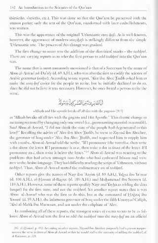 142 An Introduction to the Sciences of'tlic Qur'aan 
thirtieths, sixtieths, etc.). This was done so that the Qur'aan be preserved with the 
utmost purity; only the text of the Qur'aan, unadorned with later embellishments, 
was written. 
This was the appearance of the original 'Uthmaanic >mis-/u/fs. As is well-known, 
however, the appearance ol modern mus-hiifs is strikingly different from the simple 
'Uthmaanic one. The process ol this change was gradual. 
The first change to occur was the addition of the diacritical marks - the tashkfel. 
There are varying reports as to who the first person to add tashkeel into the Qur'aan 
was. 
The name that is most commonly mentioned is that of a Successor by the name ol 
Aboo al-Aswad ad-Du'aly (d. 69 A.H.), who was also the first to codify the science of 
Arabic grammar (naluv). According to one report, 'Alee ibn Abee Taalib asked him to 
make the mus_-luif easier for the people to recite, bin he initially declined to do so, 
since he did not believe it was necessary. However, he once heard a person recite the 
verse. 
«AlIaah and His apostle break oil all ties with the pagans* | 
(': 3| 
as "Allaah breaks oil all ties with the pagans and His Apostle." This drastic change in 
meaning occurred by changing only one vowel (i.e., pronouncing rasooltlh as rasoolih). 
Said Aboo al-Aswad, "I did not think the state of the people had degenerated to this 
level!" Recalling the advice of 'Alec ibn Abee Taalib, he went to Xiyaad ibn Abeehee, 
the governor of Iraq under 'Alee ibn Abee Taalib, and requested him to supply him 
with a scribe. Aboo al-Aswad told the scribe, "If I pronounce (the vowel) it, then write 
a dot above the letter. If I pronounce it as a, then write a dot in front ol the letter. If I 
pronounce an /, then write ''1 
1 
it below the letter."-' Aboo al-Aswad was reacting to the 
problems that had arisen amongst non-Arabs who had embraced Islaam and were 
new to the Arabic language. They had difficulty reading the script of'Uthmaan, without 
tashl{ccl. Thus, Aboo al-Aswad started the rudimentary art ol tashl{ccl. 
Other reports give the names of Nasr ibn 'Aasim (d. 89 A.H.), Yahya ibn Ya'mar 
(d. 11)0 A.H.), al-Hassan al-Basree (d. 11(1 A.H.) and Muhammad ibn Seereen (d. 
1 10 A.H.). However, some of these reports qualify Nasr and Yayha as adding the dots 
(inn/til) lor the first time, and not the tasl{heel. Yet another report states that it was 
Aboo al-Aswad who was the first to do this, but at the command of Hajjaaj ibn 
Yoosul (d. 95 A.H.), the infamous governor of Iraq under the filth Umayyad Caliph. 
'Abd al-Malik ibn Marvvaan, and not under the caliphate of 'Alee. 
In combining all ol these reports, the strongest series ol events seems to be as fol-lows: 
Aboo al-Aswad was the first to add the tas///(cc/ into the mus-haf on an official 
283 al-Hamad. p. 4<'2. According to other reports, Ziyaad il>n Abeehee purposely had a person mispro-nounce 
the verse in Iron! ol Aboo al-Aswad so that lie would realise the necessity ol adding the tashlfeel, cf. 
al-Badawee. p. s2K. 
 