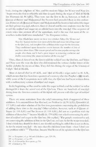 The Compilation ofthe Qur'aan 143 
basis, during the caliphate of 'Alee, and his students Yahya ibn Ya'mar and Nasr ibn 
Aasim were the first to officially add dots {nuqat) during the reign of 'Abd al-Malik 
ibn Marwaan (d. 86 A.H.). They were not the first to do so, however, as both al- 
Hassan al-Basree and Muhammad ibn Seereen had preceded them in this endeav-our. 
However, al-Hassan al-Basree and Muhammad ibn Seereen hail added the nuqat 
on their private mus-luifs, whereas Aboo al-Aswad and his two students were the first 
to add the taskheel and nuqat on an official basis into the mus-haf. This sequence of 
events takes into account all of the narrations, and is the one that most of the re-searchers 
in this field have concluded.'1*4 Az-Zarqaanee writes. 
May Allaah have mercy on these two scholars (Yahya ibn Ya'mar and 
Nasr ibn 'Aasim), for they were successful in this endeavour (ofaddingnH^a/ 
to the Qur'aan), and completed the addition of the nuqat tor the first time. 
They conditioned upon themselves not to increase the number of dots of 
any letter above three. This system spread and became popular amongst the 
people after them, and it had a great impact in removing confusion and 
doubts concerning (the proper recitation of) the ijuis-/uif." 
Thus, Aboo al-Aswad was the first to add the tashkeel into the Qur'aan, and Yahya 
and Nasr were the were the first who differentiated the various similar letters ol the 
Arabic alphabet by means of dots. They did this during the reign ol the Ummayad 
Caliph "Abd al-Maalik. 
Aboo al-Aswad died in 69 A.H., and Abd al-Maalik's reign ended in 86 A.I 1., 
which means that less than three-quarters ofa century after the Prophet's (3g) death, 
while some of the Companions were still alive, the Qur'aan had been written down 
with a rudimentary version ol tashkeel and nuqat. 
In the beginning, scribes used to write the nuqat in black and the tashkeel in red to 
distinguish it from the actual text of the Qur'aan. There arc hundreds of mus-Aafi 
dating from the first two centuries of the hijrah still present with this type oltashkeel 
system. 
There are some narrations from the sa laf concerning their disapproval ol these 
additions. It is narrated from Ibn Mas'ood, an-Nakhaa'ce (d. 96 A.H.), Qataadah (d. 
1 17 A.H.) anil other scholars of the first two generations concerning the prohibition 
ol adding these dots to the mus_-lmf. Other scholars, however, such as al-Hasan al- 
Basree (d. 1 10 AH.) and Ibn Seereen (d. 1 10 A.H.), did not sec a problem with the 
addition of these dots."""' Imaam Maalik (d. 1 79 A.H.) was asked concerning the addi-tion 
ol taskhcel and nuqat in the Qur'aan. He replied, "The people continued to ask 
me concerning the addition of dots in the Qur'aan, so I say: As for the major mttt-hafs, 
I don't think they should be doited, nor should anything be added that is not in them. 
As for the minor nius-hafi — the ones that the children learn from - then I don't see 
any problem with it." 
2"' Therefore, Imaam Maalik was of the opinion that the Qur'aan 
2X4 az-Zarqaancc, v.l, p. 406 and al-Bailawee. pps. 329-331 
. 
285 az-Zarqaanee, v, I. p. 407. 
286 el'. al-Hamad for these quotes, p. 516. 
287 al-Hamad. n. 517. 
 