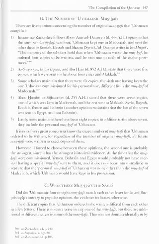 The Compilation of the Qur'aan 147 
B. The Number of 'Utiim.umc Mus-hafs 
There are five opinions concerning the number of original i/ius-hafs that 'Uthmaan 
compiled: 
1) Imaam az-Zarkashcc follows Aboo 'Amrad-Daancc's (d. 444 A. II.) opinion that 
the number ol mus-hafs was lour; 'Uthmaan kept one in Madeenah, and sent the 
Other three to Koolah, Basrah and Shaam (Syria). Ad-1 )aanee writes in WisMuqm', 
"The majority ol the scholars hold that when 'Uthmaan wrote the mus-haf In-ordered 
lour copies to be written, and he sent one to each of the major prov-inces.""" 
1 
2) As-Suyootce. in his Itc/aan, and Ibn Hajr (d. 852 A.M.). state that there were live 
copies, which were sent to the above four cities and Makkah. '" 
.?) Some scholars maintain that there were six copies, the sixth one having been the 
one 'Uthmaan commissioned lor his personal use, different from the mus-hafol 
Madeenah."1 -' 
4) Aboo Haatim as-Sijistaanee (d. 255 A.I I.) stated that there were seven copies, 
one ol which was kept in Madeenah, and the rest sent to Makkah, Syria. Basrah, 
Koolah, Yemen and Bahrain (another opinion maintains that the last ol the seven 
was sent to Egypt, and not Bahrain). 
5) Lastly, some maintain there have been eight copies; in addition to the above seven. 
thej include the personal mus-hafof'Uihmdan. 
It is not ol very great concern to know the exact number of mus-hafs that 'Uthmaan 
ordered to be written, lor regardless ol the number ol original mus-hafs, all future 
mus-hafs were written as exact copies of these. 
However, il forced to choose between these opinions, the second one is probably 
the strongest, since il has the strongest historical evidence. At the time that the mus-hafs 
were commissioned. Yemen, Bahrain and Egypt would probably not have mer-ited 
having a special mus-haj"sent to them, and il does not seem too unrealistic to 
venture that the 'personal' mus-hafot 'Uthmaan was none other than the mus?hafo 
Madeenah, which 'Uthmaan would have kept in his possession. 
C. Were these Mus-hafs ti m Same? 
Did the 'Ulhmaanic four or eight mus-hafs match each other letter for letter? Sur-prisingly, 
contrary to popular opinion, the evidence indicates otherwise. 
The different copies that Uthmaan ordered to be written differed from each other 
in a lew letters. There is no extra verse in any one of the mus-hafs, but there are addi-tional 
or different letters in some ofthe musthjtfs. This was not done accidentally or by 
50(1 az-Zarkashcc.v.l,p.240. 
501 as-Suyootee, . I. p. 80. 
i02 az-Zarqnance, v.l, p.406. 
 