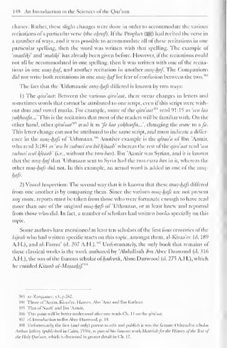 148 An Introduction to the Sciences of the Qur'aan 
chance. Rather, these slight changes were done in order to accommodate the various 
recitations ofa particular verse (the akruf). Ifthe Prophet ($g) had recited the verse in 
a number of ways, and it was possible to accommodate ail ot these recitations in one-particular 
spelling, then the word was written with that spelling. The example ol 
'maalikf and 'nuilily has already been given before. However, il the recitations could 
not all be accommodated in one spelling, then it was written with one ol the recita-tions 
in one mus-haf, and another recitation in another mus-haf. The Companions 
diil not write both recitations in one mus-haf'lor tear ol confusion between the two. 
The fact that the Ulhmaanic mus-hafs differed is known by two ways: 
1) The q'trdaaf. Between the various qiraaat, there occur changes in letters and 
sometimes words that cannot be attributed to one script, even il this script were with-out 
dots and vowel marks. For example, some ot the qira'aat m read 91:15 as 'wu laa 
va/(huafu...' This is the recitation that most ol the readers will be familiar with. On the 
other hand, other qirdaat?M read it as fa laa yal^haafu...'. changing the tvaw to a fa. 
This letter change can not be attributed to the same script, and must indicate a differ-ence 
in the mus-hafs of Uthmaan.""' Another example is the quada of Ibn 'Aamir. 
who read 3: 1 84 as 'iva bi zuburi wa bit kjtaab' whereas the rest of the qiraaat read 'iva 
zuburi tval l{itaab' (i.e., without the two bus). Ibn 'Aamir was Syrian, and it is known 
that the mus-haf ihm 'Uthmaan sent to Syria had the two extra bus in it, whereas the 
Other mus-hafs did not. In this example, an actual word is added in one ot the mus-hafs. 
2) Visual Inspection: The second way that it is known that these mus-hafs differed 
from one another is by comparing them. Since the various mus-hafs are not present 
any more, reports must be taken from those who were fortunate enough to have read 
more than one of the original mus-hafs of 'Uthmaan, or at least knew and reported 
from those who did. In lad. a number ol scholars had written books specially on this 
topic. 
Some authors have mentioned at least ten scholars of the first four centuries of the 
hijrah who had written specific tracts on this topic, amongst them, al-Kisaa'ee (d. 189 
A.H.), and al-Farraa' (d. 207 A.H.). ! 
" 
7 Unfortunately, the only book that remains of 
these classical works is the work authored by 'Abdullaah ibn Abee Daawood (d. 316 
A.I I.), the son of the famous scholar ol Inulceth, Aboo Daawood (d. 275 A.H.), which 
he entitled Kitaab al-Masauhjf,m 
$03 az-Zarqaanec, v.l. p.262. 
3(M Those (il 'Aasim. Kisaa'cc. I l.im/.i. Abu 'Amr ami Ibn KatheCE 
illi That of NaatV .mil Ibn "Aamir. 
306 This point will be better understood alter one reads Ch. I I on the ,/ira'aal. 
307 it. Introduction to Ibn Abcc Daawood, p. 10. 
308 Unfortunately, the llrst (and only) person toeilii and publish ii was the famous Orientalist scholar 
Arthur [effery (published in Cairo, 1936), as pan otitis famous work Materialsfor the History ofthe Text of 
the I Inly Our'aan, which is discussed in greater detail in C".h. 17. 
 