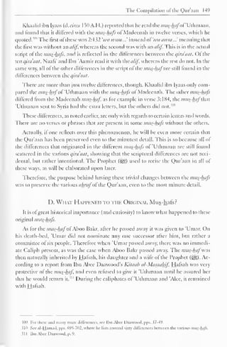The Compilation ol the Qur'aan 14° 
Khaalid ibn Iyaas (d.circa I50A.H.) reported that he read the mus-hafof'Uthmaan, 
and found that it differed with the mus-hajs ol Madeenah in twelve verses, which he 
quoted. 5"" The llrst of these was 2: 132 'wa ivasa...' instead oi'wa awsa...' meaning that 
the first was without an a/if, whereas the second was with an a/if. This is in the actual 
script of the mus-hafs, and is reflected in the differences between the qira'aat. Of the 
ten qira'aat, Naafi' and Ibn 'Aamir read it with the a/if whereas the rest do not. In the 
same way, all of the other differences in the script of the mttfhafzxc still found in the 
differences between the qira'aat. 
There are more than just twelve differences, though. Khaalid ibn Iyaas only com-pared 
the mui-hflfoi 'Uthmaan with the mus-hafs of Madeenah. The other mus-hafs 
differed from the Madeenah mus-haf as for example in verse 3: 1X4, the mus-haf that 
'Uthmaan sent to Syria had the extra letters, but the others did not."" 
These differences, as noted earlier, are only with regards to certain letters and words. 
There are no verses or phrases that are present in some mus-hafs without the others. 
Actually, il one reflects over this phenomenon, he will be even more certain that 
the Qur'aan has been preserved even to the minutest detail. This is so because all of 
the differences that originated in the different mus-hafs of 'Uthmaan are still found 
scattered in the various qira'aat, showing that the scriptural differences arc not acci-dental, 
but rather intentional. The Prophet (%jg) used to recite the Qur'aan in all of 
these ways, as will be elaborated upon later. 
Therefore, the purpose behind having these trivial changes between the mus-hafs 
was to preserve the various ahntfofthe Qur'aan, even to the most minute detail. 
D. What Happened to the Okiginal Mus-hafs ? 
It is ofgreat historical importance (and curiosity) to know what happened to these 
original mus-hafs. 
As for the mus-haf ofAboo Bakr, after he passed away it was given to 'Umar. On 
his death-bed, Umar did not nominate any one successor after him, but rather a 
committee of six people. Therefore when 'Umar passed away, there was no immedi-ate 
Caliph present, as was the case when Aboo Bakr passed away. The mus-haf'was 
then naturally inherited by Hafsah, his daughter and a wife of the Prophet (5^j). Ac-cording 
to a report from Ibn Abce Daawood's Kitaah al-Masaahif Hafsah was very 
protective of the mus-haf and even refused to give it 'Uthmaan until he assured her 
that he would return it. 
1 " During the caliphates of 'Uthmaan and 'Alec, it remained 
with Hafsah. 
$09 For these anil many more differences, see Ibn Alice Daawood. pps. 57-49. 
sin See al-Hamad, pps. 695-702, where he lists around sixty differences between the various mus-hafs. 
31 1 Ihn Alice Daawood, p. 9. 
 