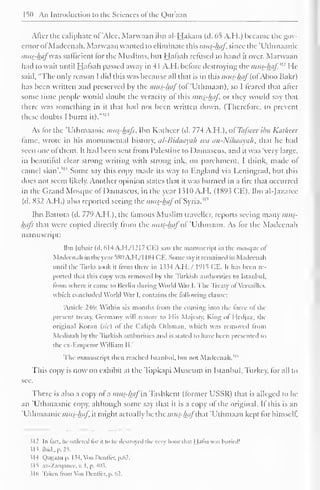 150 An Introduction to the Sciences of the Quraan 
Alter the caliphate of 'Alec, Marwaan ibn al-Hakam (tl. 65 A.H.) became the gov-ernor 
of Madeenah. Marwaan wanted to eliminate this mus-haf since the "Uthmaanic 
mus-hafwas sufficient for die Muslims, bin Halsah refused to hand it over. Marwaan 
had to wait until Hafsah passed away in 41 A.H. before destroying the mits-haf' [: He 
said, "The only reason I did this was because all that is in this mu£-iftf(ofAboo Bakr) 
has been written and preserved by the mus-haf (oi 'Ulhmaan), so I feared that alter 
some time people would doubt the veracity of this mus-haf, or they would say that 
there was something in it that had not been written down. (Therefore, to prevent 
these doubts I burnt il! 
it)." 
As for the "Uthmaanic mus-haf:, Ibn Katheer (d. 774 A.H.), ofTafseer ibn Katheer 
fame, wrote in his monumental history. al-Bidaayah it'ii an-Nihaayah, that he had 
seen one ol them. It had been sent from Palestine to Damascus, and it was "verv large, 
in beautiful clear strong writing with strong ink, on parchment. I think, made ol 
camel skin'. 
iH Some say this copy made its way to England via Leningrad, but this 
does not seem likely. Another opinion states that it was burned in a lire that occurred 
in the Grand Mosque ofDamascus, in the year 1.510 A.H. (1893 CE). Ibn al-Jazaree 
(d. K52 A.H.) also reported seeing the mus-hafof Syria."' 
Ibn Battuta (d. 779 A.H. ), the famous Muslim traveller, reports seeing many mus-hafs 
that were copied directly from the mui-hafof 'Uthmaan. As for the Madeenah 
manuscript: 
Ibn (ubair (d. 614 A.H./I217 CE) saw the manuscript in the mosque of 
Madeenah in the year 5X11 A.H/J 184 CE. Some say it remained in Madeenah 
until the Turks took it from there in 1 $34 A.l I. / 1915 CE. It has been re-ported 
that this copy was removed by the Turkish authorities to Istanbul, 
from where it came to Berlin during World War I. The Treaty ol Versailles, 
which concluded World War I, contains the following clause: 
Article 246: Within si months from the coming into the force of the 
present treaty, Germany will restore to I lis Ma)esty, King ol Hcdjaz, the 
original Koran (sic) ol the Caliph Othman. which was removed from 
Medinah by the Turkish authorities and is stated to have been presented to 
the ex-Emperor William II," 
The manuscript then reached Istanbul, but not Madeenah." 
This copy is now on exhibit at the Topkapi Museum in Istanbul, Turkey, for all to 
see. 
There is also a copy of a mus-haf in Tashkent (former USSR) that is alleged to be-an 
'Uthmaanic copy, although some say that it is a copy of the original. If this is an 
"Uthmaanic mus-haf it might actually be the mus-hafthat 'Uthmaan kept for himself. 
?I2 In feet, he ordered li>r h t < In- destroyed the very hour that Hafsa was buried! 
Hi ibid., p. 25. 
114 Qaaaao p. 1 54, Von Dcnffer, p.62. 
515 .iz-Xarq.nici-. v. I. p. 411s. 
316 Taken from Von Denffer, p. 62. 
 