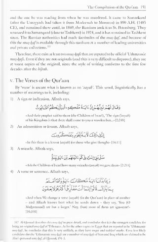 The Compilation of the Qur'aan 151 
and the one he was reading Irom when he was murdered. It came to Samarkand 
(after the Umayyads had taken it from Madeenah to Morocco) in 890 A.H. (14X5 
CE), and remained there until, in 1869, the Russians took it to St. Petersburg. They 
returned ittoSamarqand (close to Tashkent) in 1924, and it has remained in Tashkent 
since. The Russian authorities had made facsimiles ol the mus-haf, and because of 
this the mus-hafis available through this medium at a number of leading universities 
and private collections." 7 
Therefore, there exist at least two imis-lhifs that are reputed to be official Uthmaanic 
mus-hafs. Even if they are not originals (and this is very difficult to disprove), they are 
at worst copies of the original, since the style of writing conforms to the first few 
decades after the hijrah. 
x. The Verses or the Qur'aan 
By 'verse' is meant what is known as an 'aayali. This word, linguistically, has a 
number of meanings to it, including: 
1 
) 
A sign or indication. Allaah says, 
«And their prophet said to them (the Children ol Israel), "The sign (aayuh) 
ol his Kingdom is lli.it there shall come to you a wooden box.. .» [2:248] 
2) An admonition or lesson. Allaah says, 
«ln this there is a lesson (aayuh) for those who give thought" 1 16: 1 1 
1 
3) A miracle. Allaah says, 
•Ask the Children ol Israel how many miracles (aayuh) we gave them» [2:21 1 
1 
4) A verse or sentence. Allaah says, 
jXjiyt Jx)&+-^Zj ^-s*J« 2uVJLJjailj 
•And when We change a verse (aayuh) (in the Qur'aan) in place of another 
and Allaah knows best what he sends down - they say. 'You (O 
Muhammad) are but a forger.' Nay, (but) most of them are ignorant!" 
116:1011 
317 Al-Hamad describes this mus-httl in groat detail, and concludes thai il is the strongest candidate lor 
being an original mus-hafol Uihmaan. As lor the other copies in Kgypt lhal are reputed to be 'Uthmaanic 
mus-hafs. he concludes that this is very unlikely, as hey have mit/al and lashheel marks. Kvcn less likely 
candidates lor the Uthmaanic mus-hafi are a number ol mus-hafi ol Iran and Iraq which are claimed to be 
Alec's personal mus-haf. al-Hamad. 191-3. 
 