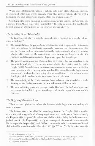 152 An Introduction to the Sciences ofthe Qur'aan 
When used in Islaamic sciences, it is defined to be a pari of the Qur'aan composed 
ol sequential letters anil words, separate from what is before it and after it. with a 
beginning and end, occupying a specific place in a specific soomk.i,a 
Combining the above linguistic meanings, an aayah is a verse ol the Qur'aan, and 
a miracle from Allaah (since it is inimitable)."" It contains lessons for mankind to 
benefit from, and admonitions for the believers and disbelievers. 
The Necessity ofthis Knowledge 
The know ledge ot where a verse begins and ends is essential for a number of rea-sons, 
including:''" 
1 
) 
The acceptability ol the prayer. Some scholars state that, il a person has not memo-rised 
the Faatihah, he must recite seven other verses of the Qur'aan instead of it, 
and this cannot be done unless one knows the beginning and end ol a verse. Mosi 
scholars also encourage the recitation of three short or one long verse after the 
Faatihah, and this recitation is also dependent upon this knowledge. 
2) The proper recitation ol the Qur'aan. It is preferable - but not mandatory - to 
pause at the end of every verse, and many scholars have stated that this is the 
Prophet's ($g) Suniuili. Likewise, it is not encouraged to start or stop a recitation 
from the middle ofa verse; any recitation should be started from the beginning of 
a verse, and concluded at the ending ol one. In addition, certain rules of recita-tion 
{tajweed) depend upon the location ol the end ol a verse. 
3) The acceptability ol the Friday sermon. Some scholars have stated that it is ob-ligatory 
for the Friday sermon to include at least one full verse in it. 
4) The ease in finding particular passages in the Qur'aan. The finding ofa particu-lar 
passage is simplified by the knowledge and numbering of the verses of the 
Qur'aan. 
The Origins ofthis Knotvledge 
There are two opinions as to how the location of the beginning anil ending of a 
verse is known. 
The first opinion is that all of this knowledge is from the Prophet (3^) - in other 
words, the beginning and end ol every single verse was taught to the Companions by 
the Prophet (£??,). As proof, the adherents of this opinion bring forth the numerous 
hadceth in which the Prophet (sgg) clearly mentions particular verses in cerxainsoorahs. 
For example, the Prophet (§g;) said, "Whoever memorises the last ten verses ofSoorah 
al-Kahl will be saved from the tribulation ol Dajjal,"'' 1 and. Verily, there is usooiuh in 
i|S d. az-Zarqaanee, v. 1 , p. 339. 
319 Sec Chapter 1^ under 'The Quantity tor i'jttttz' lor a discission ol the inimitaoilily ol a verse. 
320 Moosaa. Ahd ar-Razaaej. Murshidal-Khataan, IUM Press. Mailcenah, 1990, p. JO. 
i2l Reported In Muslim. 
 