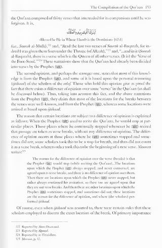 The Compilation ofthe Quraaa 153 
the Qur'aan composed ofthirty verses that interceded lor its companions until he was 
lorgiven. It is, 
•Messed Ik I le in Whose 1 lands is the Dominion" |67:1| 
(i.e., Soorah al-Mulk),"-' and, "Read the last two verses oiSoorah al-Baqarah, for in-deed 
I was given them from under the Throne (of Allaah)."''' and, "...and in it {Soorah 
al-Baqarah), there is a verse which is the Queen ol all other verses. (It is) the 'Verse ol 
the Foot-Stool." ' These narrations show that the Qur'aan hail already been divided 
into verses by the Prophet (5^5). 
The second opinion, and perhaps the stronger one. states that most ofthis knowl-edge 
is from the Prophet (l^g), and some ol it is based upon the personal reasoning 
{ijtihaad) of the scholars ofthe salaf. Those who hold this opinion give as proof the 
fact that there exists a difference of opinion over some 'verses' in the Qur'aan (as shall 
be discussed below). Thus, taking into account this fact, and the above narrations 
from the Prophet (3g), they claim that most of the locations for the breaks between 
the verses were well-known, and from the Prophet (^g), whereas some locations were 
arrived at based upon ijtihaad. 
The reason that certain locations are subject to a difference ol opinion is explained 
as follows: When the Prophet (5^5) used to recite the Qur'aan. he would stop at par-ticular 
places. Those places where he continually stopped whenever he (S^g) recited 
that passage are taken as verse breaks, without any difference of opinion. The diller-ence 
ol opinion occurs at those places where he («gz) sometimes stopped ami some-times 
did not; some scholars took this to be a stop for breath, and thus did not count 
it as a verse break, whereas other took this to be the beginning of a new verse. Moosaa 
writes:'-" 
The reason for the difference ol opinion over the verse (breaks) is that 
the Prophcl ($S) would stop (while reciting the Quraan)...The locations 
upon which the Prophet (5S) always stopped, anil never connected, arc 
agreed upon as verse breaks, and there is DO difference oi opinion over them. 
Then there are locations upon which the Prophet (-Sgl never stopped, but 
rather always continued his recitation, so these too arc agreed upon that 
they are not verse breaks. And then there are other locations upon which the 
Prophet (Sg) sometimes stopped, and sometimes did not: these locations 
are the reason lor the difference ol opinion, and where (the scholars) per-formed 
ijtihaad. 
Of course, even when ijtihaad was resorted to, there were certain rules that these 
scholars employed to discern the exact location ol the break. Ol primary importance 
522 Reported by Aboo I )aawood. 
523 Reported by Ahmad. 
52-1 Reported by at-Tirmidhee. 
52*5 Moosaa, p. 52. 
 