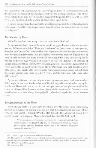 1^4 An Introduction to the Sciences ol the Qur'aan 
was the context ot the verse; what was the average length ol its sister verses? what was 
the rhythm and rhyme ol the passage? what was the ending sound ami note ol the 
verses bctore it and alter it? 
'-'" Thus, they compared the particular verse with its sister 
verses, and established its beginning and end based upon them. 
It should be emphasised again that the actual arrangement ol the words and phrases 
is the same - the difference ofopinion occurs only where one verse ends and the next 
verse 7 
begins.'-' 
The Number of Verses 
With this in mind, how many verses are there in the Qur'aan? 
As mentioned above, most ol the verse breaks are agreed upon, and some are sub-ject 
to a difference ol opinion. Thus, the scholars of the Qur'aan (to be more precise. 
the scholars ol'thi: c/inuicit) were divided with regards to this question into seven opin-ions. 
Each city (and therefore each qiraad) had its own verse-number. The scholars of 
Koofah held the view that there were 6236 verses (and this is the numbering that is 
present in the nitis_-l±afs written in the qiraa'a of Hafs 'an 'Aasim). The scholars of 
Basrah considered there to be 6204 verses. In Damascus, the scholars agreed that the 
verses were 6227 in number, whereas in Mims (Palestine) they held thai there were 
6232 verses. In Makkah, 62 HI verses was the common opinion, whereas in Madccnah 
the earlier scholars said there were 6217 verses, and the later ones held there to be 
62 14 verses. 
Again, the difference occurs only in where to stop one verse and start another. 
What might be one verse for the scholars of Koofah might be considered as two by the 
scholars ol Madeenah, and so on. So, lor example, some ol the qiruaat consider the 
last verse ofSoorah Faatihah to start from 'Sjraataladheen an'amta'a ...' whereas others 
consider it to start from 'Ghayr il-maghdoobi'...''. thus breaking die last 'verse' into two 
verses. 
The Arrangement ofthe Verses 
Even though there is a difference of opinion over the actual verse numbering, 
there is no difference of opinion over the fact that the arrangement and order ol the 
verses in each soon//? is from the Prophet ($J|) himself. The scholars of Islaam have 
agreed (ijnuni') on this point. Aboo Ja'far ibn Zubayr (d. 807 A.H.) said, 
"Flic arrangement ol the verses in thcsooraJis is a matter which is Imm 
the command ofthe Prophet (5gg) and we cannot question it (i.e.. exercise 
ijtihiiiid in ill. This is a mailer in which there is no difference of opinion 
among the Muslims.' 
326 c£ Moosaa, pps. 34-38 lor more details and examples. 
.527 The only 'verse' in the Quraan over which there is a difference ol opinion concerning its stains is the 
basmalah at the beginning of each soorati, and this difference will be elaborated on in a separate section. 
s2« ad-Daanec, p. 9, Moosa, p. 27. 
J29 Qaaaan, p. 1 59. 
 