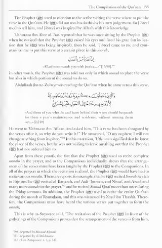 The Compilation o! the Quraan 155 
The Prophet (5®) used to mention to the scribe writing the verse where to put the 
verse in the Quraan. He ($gz) did not used to do this by his own judgement, for Jibreel 
used to tell him. and Jibreel was inspired by Allaah with this knowledge. 
'Uthmaan ibn Abee al-'Aas reported that lie was once sitting by the Prophet (gg) 
when he noticed that the Prophet (5§5) raised his eyes and fixed his gaze (an indica-tion 
that he (j^g) was being inspired), then he said, "Jibreel came to me and com-manded 
me to put this verse at a certain place in this.www//, 
•Allaah commands you with justice....""! 16:90]. 
In other words, the Prophet (5g) was told not only in which soorah to place the verse 
but also in which portion ol the soorah to do so. 
'Abdullaah ibn a/.-Zubayr was reading the Qur'aan when he came across this verse, 
•And those ofyou who die and leave behind their wives should bequeath 
lor them a year's maintenance and residence, without turning diem 
out...»l2:240] 
He went to "Uthmaan ibn 'Altaan, and asked him, "This verse has been abrogated by 
the verses after it, so why do you write it?" He answered, "O my nephew, I will not 
change anything from its place."" 1 In this narration, 'Uthmaan signified that he knew 
the place of the verses, but he was not willing to leave anything out that the Prophet 
(5^5) had not ordered him to. 
Apart from these proofs, the fact that the Prophet (|§§) used to recite complete 
soorahs in the prayer, and to the Companions individually, shows that the arrange-ment 
of the verses must have been taught by the Prophet (jge) to the Companions. In 
all ol the prayers in which the recitation is aloud, the Prophet ($yg) would have had to 
recite variousJOortfAj. There are reports, for example, that he (*yg) recited Soorah Sajdah 
in Fajr, and he (3^) rccitcil al-Baqarah, and Aali-'Imraan, and Nisaa', and Araaf, and 
many more soorahs in the prayer,"' and he recited Soorah Qaal more than once during 
the Friday sermons. In addition, the Prophet (5^5) used to recite the entire Qur'aan 
during the month ol Ramadaan, and this was witnessed by Zayd ibn Thaabit. There-fore, 
the Companions must have heard the various verses put together to form the 
soorah. 
This is why as-Suyootec said, "The recitation of the Prophet (^) in front of the 
gatherings ol the Companions proves that the arrangement ol the verses is Irom him. 
530 Reported in Musnad Ahmad. 
331 Repotted by al-Bukhaarec. 
$32 it. az-Zarqaancc, v. 1. 1>. 347. 
 