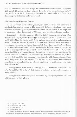 156 An Introduction to the Sciences ofthe Quraan 
and the Companions could not change the order of the verses from what the Prophet 
(SS>) recited. Therefore, the knowledge of the order of the verses is imttawaatir.'"' 
This is retlected in the fact that there is absolutely no known difference ot opinion in 
the arrangement of the verses tor each soorah. 
The Number of Words and Letters 
There are 77,437 words in the Qur'aan, and 323,671 letters, with difference of 
opinion in both ot these numbers. The reason this difference ol opinion exists is due 
to the fact that certain qira'aut pronounce letters that are not written in the script, and, 
as mentioned earlier, the mits-luifs ol 'Uthmaan were not identical to one another. 
For example, Hajjaaj ibn Yoosul (d. 95 A. H.), the in famous governor of Iraq, called 
the scholars ofBasrah, and he chose al-Hasan al-Basree (d. 1 10A.H.), Abooal-'Aaliyah 
(d. 90 A.H.), Nasr ibn 'Aasim (d. 89 A.H.) and two more scholars, and commanded 
them, "Count the number of words in the Qur'aan." So they stayed four months 
counting the letters and words, and they concluded that there were 77,439 words, and 
323,015 letters in the Qur'aan."4 Other opinions give different numbers, but they are 
in the same range as the examples cited. Imaam as-Sakhaawee's (d. 643 A.H.) state-ment 
should be kept in mind in such discussions. He wrote, after mentioning the 
various opinions, "And I don't see any benefit (in all of these numbers). For, if it hail 
any benefit, it would be tor a book that is possible to be added (o or subtracted Irom. 
As for the Qur'aan, this is not possible.""' Also, the Companions and those after them 
agreed that these numbers have no Islaamic significance or valid esoteric interpreta-tions 
whatsoever."" 
The longest verse is the 'Verse of Loaning", 2:282. The shortest verse is 93:1, 
l 
lVa 
ad-duha and 89: 1 . 'Wa al-fajr'.m Both consist of six letters in writing, but only five in 
pronunciation. 
The longest continuous string of related letters is 'fa-asqaynaafamooku, in 15:22, 
which consists of eleven letters. 
$33 as-Suyoojcc, v. I. p. 82. 
334 ax-'/arkashec. v. I, p. 249. 
$35 as-Sakhaawce,p.231. 
$36 cf. Qattaan, p. 356. 
337 This is according to tin- qirna'a of Hats. Some of the c/ini'mil consider llic disjointed letters to be a 
separate verse, which would make these letters the smallest verse in the Qur'aan, lor these qiraaat. 
 