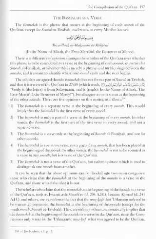 The Compilation oi the Qur'aan 157 
The Basmai.au as a Verse 
The basmalah is the phrase that occurs at the beginning ot each soorah or the 
Qur'aan, except for Soorah at-Tawbah, and reads, as every Muslim knows, 
'Bismillaah ar-Rahjnaan ar-Raheem' 
(In the Name or Allaah, the Ever-Merciful, the Bestowcr of Mercy). 
There is a difference ot opinion amongst the scholars ol the Qur'aan over whether 
this phrase is to be considered as a verse at the beginning ol each soorah, in particular 
Soorah al-Faatihah, or whether this is merely a phrase said lor blessings between the 
soorahs, and is meant to identify where one soorah ends and the next begins. 
The scholars are agreed that the basmalah docs not form a part of Soorah at-Tawbah, 
and that it is a verse ofthe Qur'aan in 27:3(1 (which reads, ^-}j^^j&J^'£{J'JSLj>'i, 
"Verily, it (the letter) is from Sulaymaan, and ii (reads): In the Name ol Allaah, The 
Kvcr-.Merciful, the Bestowcr of Mercy!"), but disagree as to its status at the beginning 
ol the other soorahs. There are live opinions on this matter, as follows: 
1) The basmalah is a separate verse at the beginning ol every soorah. This would 
imply that the basmalah is the first verse ol' every soorah. 
2) The basmalah is only a part ot a verse at the beginning ol every soorah. In other 
words, the basmalah is the first part ol the first verse in every soorah, and not a 
separate verse. 
3) The basmalah is a verse only at the beginning ot Soorah al-Faatihah, and not lor 
othersoorahs. 
4) The basmalah is a separate verse, not a part of any soorah, that has been placed at 
the beginning of the soorah. In other words, the basmalah is not to be counted as 
a verse in any soorah, but is a verse of the Qur'aan. 
5) The basmalah is not a verse ot the Qur'aan, but rather a phrase which is used to 
distinguish one soorah from another. 
It can be seen that the above opinions can be divided into two main categories: 
those who claim that the basmalah at the beginning of the soorahs is a verse in the 
Qur'aan, and those who claim that it is not. 
The scholars who claim that the basmalah at the beginning ol the soorahs is a verse 
ol the Qur'aan, such as Imaam ash-Shaafi'cc (d. 204 A. II.), Imaam Ahmad (d. 241 
A.I 1.), and others, use as evidence the tact that the mus-ha/s that "Uthmaan ordered to 
be written all contained the basmalah at the beginning ot the soorahs (except tor the 
ninth soorah, Soorah at-Tawbah). This, according to them, automatically implies that 
[he basmalah at the beginning ot the soorahs is a verse in die Qur'aan. since the Com-panions 
only wrote in the 'Uthmaanic mits-haf what was agreed to be the Qur'aan, 
J38 c£ Il.n Knihcer. v. I, p. 17. 
 