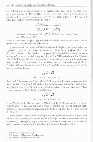 158 An Introduction to the Sciences ofthe Qur'aan 
and did nol write anything besides it. In addition, they also use as evidence those 
narrations in which ihe Prophet ($g) recited the basmalah at the beginning of certain 
soorahs, such as the narration in which the Prophet (3jg) smiled with pleasure, and 
said, "Last night, asoorah was revealed to me: 
tSismillaah ar-Rakmaan ar-Rahcem. Mrily. We have given you the |I-'oun-tain) 
of#flM>ft&«r...»"[108:l-3] 
In this narration, the Prophet (syg) started the soorah with the basmalah, and it can be 
interred that it was revealed with the soorah. 
However, those that do not hold the basmalah at the beginning ol the soorahs to be 
a part of the Qur'aan, such as Imaam Maalik (d. 179 A.H.), Aboo Hanccfah (d. 15(1 
A.H.) and others, use the fact that the purpose ol the basmalah is to signify where a 
new soorah starts, as the following narration of Ibn 'Abbaas indicates. Ibn 'Abbaas 
said, "The Prophet (Sgg) did not know where asoorah cm>. until the basmalah was 
revealed to him."" Another narration that this group uses is the hadceth in which the 
Prophet (-eg) said, "Allaah has said, 'I have divided the prayer between Me and My 
servant, so when he says, 
All Praise is due to AUaab» [1:1] 
I respond, "My servant has Praised Me."...'"' 
40 In other words, in this narration, which 
mentions the entire Soorah al-Faatihah. the basmalah is not mentioned, thus imply-ing 
that it is not a verse. An even more explicit narration is the one reported by Aboo 
Plurayrah, who said that the Prophet (i^g) said. 
4», 
«AI1 Praise is due to Allanh» 1 1 : 
1 
1 
is the 'Mother of the Qur'aan' and the 'Mother ol the Book' and the 'Seven oft-re-peated 
verses.'" 
Jl In this narration, the Prophet (^) started Soorah al-Faatihah with-out 
reciting the basmalah, showing, according to these scholars, that it is not a verse ol 
the Qur'aan. 
Based on this classic difference of opinion, the qirdaat themselves differed over 
whether the basmalah was a verse in Soorah al-Faatihah and the other.soorahs. Among 
the Oaarces. Ibn Katheer. Aasim and al-Kisaa ee were the only ones who considered 
it to be a verse at the beginning ol each soorah. whereas the others did nol. 
$39 Reported l»y Aboo Daawood. 
J40 Reported by Muslim and Aboo Daawood. 
M 1 Reported by al-Bukhaarec ami others. 
 