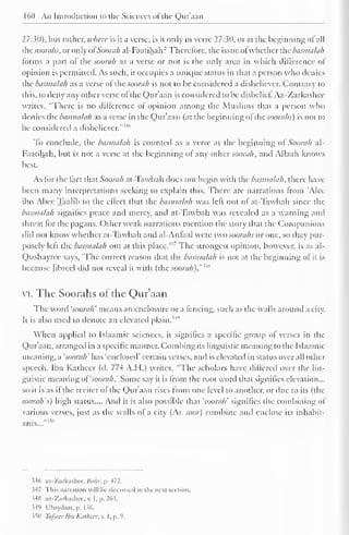 160 An Introduction to the Sciences ofthe Qur'aan 
27:30), but rather, where is it a verse; is it only in verse 27:30, or at the beginning of all 
thesoorahs, or only ofSoorah al-Faatihah.: Therefore, the issue ofwhether the basmalah 
forms a part of the soorah as a verse or not is the only area in which difference of 
opinion is permitted. As such, it occupies a unique status in that a person who denies 
the basmalah as a verse otlhe soorah is not to be considered a disbeliever. Contrary to 
this, to deny any other verse of the Qur'aan is considered to be disbelief. Az-Zarkashee 
writes, "There is no difference of opinion among the Muslims that a person who 
denies the basmalah as a verse in the Qur'aan (at the beginning ofthesoorahs) is not to 
be considered a disbeliever." 1'"' 
To conclude, the basmalah is counted as a verse at the beginning of Soorah al- 
Faatihah, but is not a verse at the beginning of any other soorah, and Allaah knows 
best. 
As for the fact that Soorah at-Tawbah does not begin with the basmalah, there have 
been many interpretations seeking to explain this. There arc narrations from 'Alec 
ibn Abee Taalib to the effect that the basmalah was left out of at-Tawbah since the 
basmalah signifies peace and mercy, and at-Tawbah was revealed as a warning and 
threat lor the pagans. Other weak narrations mention the story that the Companions 
cliil not know whether at-Tawbah and al-Anfaal were two soorahs or one, so they pur-posely 
left the basmalah out at this place.'4 
' The strongest opinion, however, is as al- 
Qushayree says, 'The correct reason that the basmalah is not at the beginning of it is 
because Jibreel did not reveal it with (the soorah)."'*" 
VI. The Soorahs of the Qur'aan 
The word 'soorah' means an enclosure or a fencing, such as the walls around a city. 
It is also used to denote an elevated plain."1 " 
When applied to Islaamic sciences, it signifies a specific group of verses in the 
Qur'aan, arranged in a specific manner. Combing its linguistic meaning to the Islaamic 
meaning, a 'soorah' has 'enclosed' certain verses, and is elevated in status over all other 
speech. Ibn Katheer (d. 774 A.H.) writes, "The scholars have differed over the lin-guistic 
meaning oi'soorah.' Some say it is from the root word that signifies elevation... 
so it is as if the reciter of the Qur'aan rises from one level to another, or due to its (the 
soorah's) high status.... And it is also possible that 'soorah' signifies the combining of 
various verses, just as the walls of a city (Ar. soar) combine and enclose its inhabit-ants...""" 
346 az-Zarkashee, Bahr, p. 472. 
3-17 This narration will lie discussed in the next section. 
34H az-Zarkashee. v. 1, p. 26.3. 
349 Ubaydaat, p. 136. 
350 Tafsealbn Katheer, v. I. p. 9. 
 
