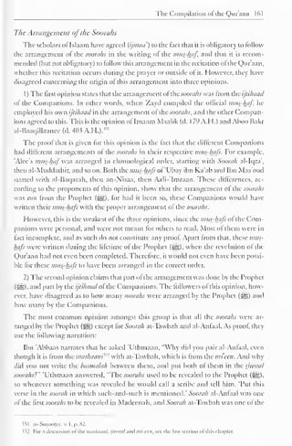 The Compilation ol the Quraan 161 
The Arrangement ofthe Soorahs 
The scholars of Islaam have agreed (ijmaa') to the fact that it is obligatory to follow 
the arrangement ot the soorahs in the writing ol the mus-haf, and that it is recom-mended 
(hut not obligatory) to follow this arrangement in the recitation ol the Qur'aan, 
whether this recitation occurs during the prayer or outside ol it. However, they have 
disagreed concerning the origin ofthis arrangement into three opinions. 
1 
) 
The first opinion states that the arrangement ofthe soorahs was from the ijtihaad 
of the Companions. In other words, w-hen Zayd compiled the official mus-haf. he 
employed his own ijtihaad in the arrangement ofthe soorahs, and the other Compan-ions 
agreed to this. This is the opinion ot Imaam Maalik (d. 179 A.H.) ami Ahoo Bakr 
al-Baaqillaancc (d. 4<>.? A.H.)." 1 
The proof that is given for this opinion is the fact that the different Companions 
had different arrangements ot the soorahs in their respective mtis-hafs. For example, 
'Alec's mus-haf was arranged in chronological order, starting with Soorah al-Iqra, 
then al-Muddathir, and soon. Both ihc mits-hafs ol 'Ubay ibn Ka'aband Ibn Mas'ood 
started with al-Bacjarah, then an-Nisaa, then Aali-'Imraan. These differences, ac-cording 
to the proponents ot this opinion, show that the arrangement ot the soorahs 
was not from the Prophet (^g), lor hail it been so, these Companions would have 
written their mtis-hafs with the proper arrangement ol the soorahs. 
However, this is the weakest ol the three opinions, since the mus-hajs ol the Com-panions 
were personal, and were not meant lor others to read. Most ol them were in 
tact incomplete, and as such do not constitute any proof. Apart from that, these mits-hafs 
were written during the lifetime ot the Prophet (Sjg), when the revelation ol the 
Qur'aan had not even been completed. Therefore, it would not even have been possi-ble 
for these mits-hafs to have been arranged in the correct order. 
2) The second opinion claims that part ot the arrangement was done by the Prophet 
(Sg), and part by the ijtihaad ofthe Companions. The followers of this opinion, how-ever, 
have disagreed as to how many soorahs were arranged by the Prophet (-^5) and 
how many by the Companions. 
The most common opinion amongst this group is that all the soorahs were ar-ranged 
by the Prophet (jjsjg) except tor Soorah ai-Tawbah and al-Antaal. As proof they 
use the following narration: 
Ibn 'Abbaas narrates that he asked T'thmaan, "Why did you pair al-Antaal, even 
though it is from the mathaani^1 with at-Tawbah. which is from the mi'een. Anil why 
did you not write the basmalah between them, and put both of them in the tjwaal 
soorahs}" 'Uthmaan answered, "The soorahs used to be revealed to the Prophet (^?,), 
so whenever something was revealed he would call a scribe anil tell him, "Put this 
verse in the soorah in which such-and-such is mentioned." Soorah al-Antaal was one 
ot the first soorahs to be revealed in Madeenah, anil Soorah at-Tawbah was one ol the 
?5 1 as-Suyootee, v. I , p. 82. 
<i2 For :i discussion ofthe tntuhaani, ijtuaal ami mi-eai, see the last section ofthis chapter. 
 
