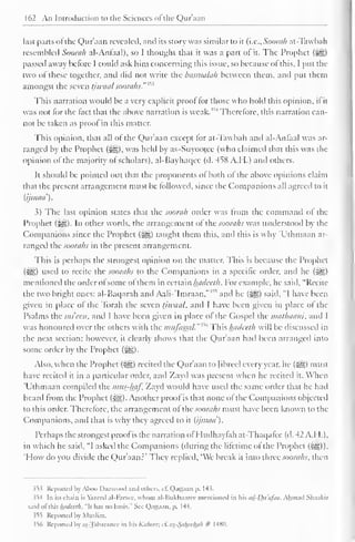 162 An Introduction to the Sciences ofthe Qur'aan 
last parts of the Qur'aan revealed, and its story was similar to it (i.e., Soorah at-Tawbah 
resembled Soorah al-Anfaal), so I thought that it was a part of it. The Prophet (j^g) 
passed away before I could ask him concerning this issue, so because ol this, I put the 
two of these together, and did not write the basmalah between them, and put them 
amongst the seven tiwaal sooraks. 
This narration would be a very explicit proof tor those who hold this opinion, if it 
was not for the fact that the above narration is weak."^ Therefore, this narration can-not 
be taken as proof in this matter. 
This opinion, that all of the Qur'aan except tor at-Tawbah and al-Anfaal was ar-ranged 
by the Prophet (^g), was held by as-Suyootcc (who claimed that this was the 
opinion of the majority ol scholars), al-Bayhaqcc (d. 458 A.H.) and others. 
It should be pointed out that the proponents of both of the above opinions claim 
that the present arrangement must be followed, since the Companions nil agreed to it 
{ijmua). 
3) The last opinion states that the soorah order was from the command of the 
Prophet (^). In other words, the arrangement of the soorahs was understood by the 
Companions since the Prophet (%0,) taught them this, and this is why 'Uthmaan ar-ranged 
the soorahs in the present arrangement. 
This is perhaps the strongest opinion on the matter. This is because the Prophet 
(&f,) used to recite the soorahs to the Companions in a specific order, and he (^) 
mentioned the order ol some of them in certain hadeeth. For example, he said, "Recite 
the two bright ones: al-Baqarah and AahVImraan, and he (^) said, "I have been 
given in place of the Torah the seven tjwaal, and I have been given in place ol the 
Psalms the mi cen, and I have been given in place of the Gospel the mathaam. and I 
was honoured over the others with the mufasatl. "' This hadeeth will be discussed in 
the next section; however, it clearly shows that the Qur'aan had been arrangetl into 
some order by the Prophet (^g). 
Also, when the Prophet (-^g) recited the Qur'aan to fibred every year, he (^) must 
have recited it in a particular order, and Zayd was present when he recited it. When 
Uthmaan compiled the mus-haf. Zayd would have used the same order that he had 
heard from the Prophet ($g). Another proof is that none of the Companions objected 
to this order. Therefore, the arrangement of lUc soorahs must have been known to the 
Companions, and that is why they agreed to it (ijmaa). 
Perhaps the strongest proof is the narration of Hudhaytah at-Thaqafcc (d. 42 A.H.), 
in which he said, "I asked the Companions (during the lifetime of the Prophet (%£,)) 
'How do you divide the Qur'aan?* They replied, 'We break it into three soorahs, then 
353 Reported by Aboo Daawood and others, cf. Qattaan p. 14 $. 
>54 In its chain is Yazced al-b'arscc. whom al-ISukhaarec mentioned in his ad-Du'a/aa. Ahmad Shaakir 
said ol this hadeeth. "It has no basis." See Qattaan. p. 1 44. 
35*5 Reported bj Muslim. 
356 Reported by at-Tabaranee in his Kabeer; c£ as_-Saheehah # 1480. 
 