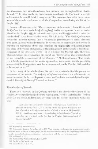 The Compilation ot the Quraan 163 
five, then seven, then nine, then eleven, then thirteen, then the iniifassa/ from Qaal to 
the end.'" "" In oilier words, the Companions would reeite the Qur'aan in a specific 
order so that they could finish it every week. This narration shows that the arrange-ment 
of the soorahs was known to all the Companions even during the life of the 
Prophet (££>. 
Imaam al-Karmaanee said, "The arrangement ol the soorahs is Irom Allaah, and 
the Qur'aan is written in the Lauh al-Mahfoodh in this arrangement. It was recited to 
(ihreel by the Prophet (jyg) in this order every year, and he (gg) recited it twice the 
year he died." Aboo Bakr al-Anhaaree (d. 328 A.H.) said, "The whole Qur'aan was 
revealed to the lower heavens, then it was revealed gradually, over a period ol twenty 
or so years. A soorah would be revealed in response to an occurrence, anil a verse in 
response to a happening. Jibreel used to inform the Prophet (-^) ol the arrangement 
and place ol the verses and soorahs, so the arrangement ol the soorahs is like the ar-rangement 
of the verses and words - all ol it is from the Prophet (^g). Therefore, 
whoever changes the arrangement ol a soorah to a place before or after what it should 
be has ruined the arrangement of the Qur'aan."™ Al-Hamad writes, "The proofs 
given (by the proponents ot the second opinion) are not explicit, and the possibility 
remains that the Companions look this arrangement from the Prophet ($£,), and this 
is the correct view..."' 
In fact, many of the scholars have discussed the wisdom behind the present ar-rangement 
of the soorahs. The majority of lafsccrs also discuss the relationship be-tween 
thesoorahs. In fact, as-Suyootee wrote a multi-volume work solely on this topic. 
entitled Tanaasiq ad-Dnrarjl Tanaasub as-Suwar ."" 
The Number ofSoorahs 
There arc 1 14 soorahs in the Qur'aan. and this is the view held by almost all the 
scholars. A very small minority held the opinion that Soorah al-Anfaal and at-Tawbah 
are in fact one soorah. and thus consider there to be 1 13 soorahs. Imaam az-Zaxkashee 
said. 
Ami know that the Dumber ofsoorahs of the Qur'aan, by consensus of 
those in authority,"' 1 
is I 14. as is present in ihe mus-hafoi 'Uthmaan, the 
lirst of which is al-Faalihah ami the lasi ol which is an-Naas. Mujaahid (il. 
lull A.I I.) saiil thai there were 1 1 $. combining al-Anfaal ami al-Tawbah as 
one... but this is refuted In the fad that the Prophel (-S;) named each of 
them separately. 
$57 Reported by Aboo Daawood. 
$58 Hold quotes Irom az-Zarkashce. v.l, p. 259. Whal is imam In changing the arrangement is not to 
recite onesoorah before die other in prayer, lor this was occasionally done hy the Prophet (5£l. but rather to 
consider .i soorah .is having .i position that is not consistent with the present arrangement. 
$59 al-Hamad, p. 122. 
$60 Published by 'Aalim al-Kutub, Beirut, 1987. 
$61 hx.Ahlal-ti.aU an al-'Aqd. 
$62 az-Zarkashce, v. I, p. 251. 
 