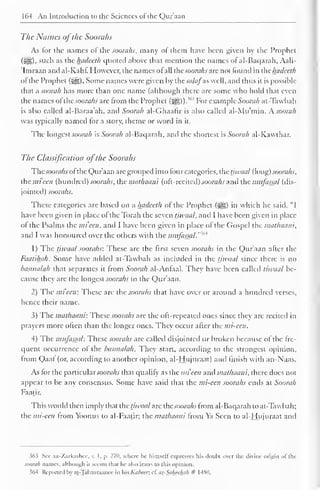164 An Introduction to the Sciences of the Qur'aan 
The Names ofthe Soorahs 
As lor the names of the soorahs, many of them have been given by the Prophet 
(HI), such as the hadeeth quoted above that mention the names of al-Baqarah, Aali- 
Imraan and al-Kahf. However, the names of all the soorahs are not found in thehadeeth 
of the Prophet (jig). Some names were given by the sa/afas well, and thus it is possible 
that a soorah has more than one name (although there are some who hold that even 
the names of"the soorahs arc from the Prophet 363 (JH)). 
For example Soorah at-Tawbah 
is also called al-Baraa'ah, and Soorah al-Ghaafir is also called al-Mu'min. A. soorah 
was typically named tor a story, theme or word in it. 
The longest soorah is Soorah al-Baqarah, and the shortest is Soorah al-K.awtb.ar. 
The Classification ofthe Soorahs 
Thesoorahs of the Qur'aan arc grouped into four categories, the tjwaal (long) soorahs, 
the mi'ecn (hundred) soorahs, the mathaani (oft-recited) soorahs and the miifassal (dis-jointed) 
soorahs. 
These categories are based on a hadeeth of the Prophet (j||) in which he said, "I 
have been given in place of the Torah the seven tjwaal, and I have been given in place 
of the Psalms the mieen, and I have been given in place of the Gospel the mathaani, 
and I was honoured over the others with the ,M 
mitfasjal.'" 
1) The tjwaal soorahs: These are the first seven soorahs in the Qur'aan after the 
Faatihah. Some have added at-Tawbah as included in the tjwaal since there is no 
basmalah that separates it from Soorah al-Anfaal. They have been called tiwaal be-cause 
they are the longest soorahs in the Qur'aan. 
2) The mieeti: These are the soorahs that have over or around a hundred verses, 
hence their name. 
3) The mathaani: These soorahs are the oft-repeated ones since they are recited in 
prayers more often than the longer ones. They occur after the mi-cen. 
4) The miifassal: These soorahs arc called disjointed or broken because of the fre-quent 
occurrence of the basmalah. They start, according to the strongest opinion, 
from Qaaf (or, according to another opinion, al-Hujuraat) and finish with an-Naas. 
As for the particular soorahs that qualify as the mieen and mathaani. there docs not 
appear to be any consensus. Some have said that the mi-een soorahs ends at Soorah 
Faatir. 
This would then imply that the tjwaal arc the soorahs from al-Baqarah to at-Tawbah; 
the mi-een from Yoonus to al-Faatir; the mathaani from Ya Seen to al-Hujuraat and 
363 Sec az-Zarkashcc, v. I, p. 270, where lie himself expresses his doubt over the divine origin of die 
soorah names, although it seems dial he also leans to this opinion. 
i64 Reported In at -Taliaaraanee in his Kabccr, cl. us_-Saheehah # 148(1. 
 
