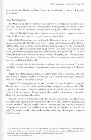 The Compilation of the Qur'aan 165 
the mufassal from Qaaf to an-Naas. Again, this classification is not agreed upon by 
the scholars."'" 
Other Classifications 
The Quraan has also been divided into sections to facilitate reading. These divi-sions 
have been adopted to assist the completion ol the Qur'aan in a certain number 
of days. The ones that are more common in the mus-hafs of today are as follows: 
1) Manzil: The Qur'aan is divided into seven manzils, so that il a person wishes to 
finish the Qur'aan in one week, he may read one manzil a day. 
Most of the Companions used to finish the Qur'aan in one week. The narration 
quoted earlier Irom Hudhaytah shows this: "I asked the Companions of the Prophet 
(3^5) how they used to divide the Qur'aan (for reading purposes). They responded, 
Three soorahs, then fixe soorahs, then seven soorahs, then nine soorahs, then eleven 
soorahs, then thirteen soorahs, then the mufassal from Qaaf to the end.'" * In other 
words, the first day of the week they would recite al-Baqarah, Aali-'lmraan and an- 
Nisaa; on the second day, the next five soorahs; and so on, so that the recitation of the 
Qur'aan would be finished weekly. 
In the mus-hafs ol today, the manzils arc different from this narration. This divi-sion 
ofthe Qur'aan into manzils is not present in most mus-hafs printed in Arab coun-tries. 
2) Juz: The Qur'aan is also divided into thirty parts, each of which is called a juz. 
This is done in order to facilitate its reading in one month. In certain non-Arab coun-tries, 
this division is also called a sipaara. 
3) Hizb: The mus-hafs printed in Arab countries are typically divided into hizbs. 
The Qur'aan is composed of sixty hizbs, and thus every juz contains two hizbs. The 
beginning of eachy'«2 is also the beginning of a hizb, and the middle of a juz is the 
beginning of another hizb. Each hizb is further divided into quarters called ruba'. 
Thus, eachjuz contains eight ruba's. 
4) Riuu: The mus-hafs printed in the Indian subcontinent are typically divided 
into ruus, each equivalent to one or two paragraphs of text. The ruku is accompanied 
by three numbers. The top number denotes the number of the ruku with respect to 
that particular soorah. The middle number indicates the number of verses in that 
ru/(u. The bottom number indicates the number of the rul(ii with respect to thejuz in 
which it occurs. 
36s 
) Although Tarhooni in his work does not hold t hat it is necessary lor the soorahs. in each ol the differ-ent 
categories to he sequential. So, lor example, he holds that the tjwaal arc from al-Baqarah to al-Aaral", 
and Yunus, placing al-Anlaal with the muthani, and al-Tawbah in the mi'cai 
366 Reported by Aboo Daawood. 
 
