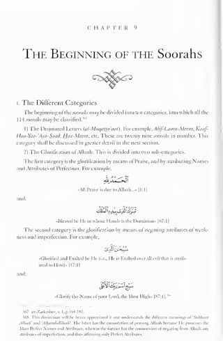 C H A P T E R 9 
The Beginning of the Soorahs 
I. The Different Categories 
The beginning ofthe soorahs may be divided into ten categories, into which all the 
1 L4 soorahs may be classified.'" 
1) The Disjointed Letters (al-MuqaUa'tiat). For example, AUf-Laatn-Meem,Kaaf- 
Haa-Yaa-'Ayn-Saad, Haa-Meem, etc. These are twenty nine soorahs in number. This 
category shall be discussed in greater detail in the next section. 
2) The Glorification of Allaah. This is divided into two sub-categories. 
The first category is the glorification by means ol Praise, and by attributing Names 
and Attributes of Perfection. For example. 
All Praise is due to Allaah..^. 1 1:1 
1 
and, 
-Blessed he He in whose Hands is the Dominion" |67:1 
1 
The second category is the glorification by means of negating attributes ol weak-ness 
and imperfection. For example, 
"Glorified and Exalted he He (i.e.. He is Rxalled over nil evil that is attrib-uted 
to Him)" 1 17:1 
1 
and, 
•< dorily the Name ol your Lord, the Most High- |87:l 1. 
"" 
567 az-Zarkashce,v. I.p.164-181. 
36S rhis distinction will be better appreciated ii one understands the different meantogs »>i 'Subhoon 
Al/uu/i' and 'AUhmuliilhluah''. 
I he latter has the connotation ol praising Allaah because I le possesses the 
Most IVrlcct Names ami Attributes, whereas the former has the connotation at negating from Allaah an) 
attributes oi imperfection, ami thus aliirmmv; only Pcrkd Attributes. 
 