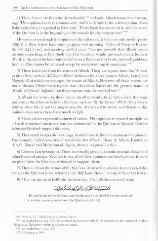 16S An Introduction to the Sciences ol the Qur'aan 
1 
) 
These letters are from the Miilaslnnibili,"" ami only Allaah knows their mean-ings. 
This opinion is a very common one, and it is definitely the safest opinion. Ahoo 
Bakr as-Siddecc| is reported to have said, "Every hook has secrets in it, anil the secret 
of the Qur'aan is in the heginning of the soorahs (in the muqatm'aat)."w 
However, even though this opinion is the safest one, it does not rule out the possi-bility 
that these letters have some purpose and meaning. I'akhr ad-Deen ar-Raazee 
(tl. 606 A.H.) saiil, commenting on this view, "It is not possible that Allaah would 
include something in His Book that His Creation would not understand, because 
Allaah is the one who has commanded us 10 relied over this Book, and seek guidance 
from it. This cannot be achieved except by understanding its meanings.'"' 
2) These letters are from the names of Allaah. There are reports from Ibn 'Abbaas 
to this effect, such as 'A/if-Lum-Mecni' indicates the three names: Allaah. Lateefand 
Majeed, all of which are amongst the names of Allaah. However, all these reports are 
not authentic. Other weak reports state that these letters are the greatest name of 
Allaah '' 
(al-Ism al-Adkam), but these reports must be rejected 1 too. 
3) Allaah has sworn by these letters. In other words, these letters have the same 
purpose as the other oaths in the Qur'aan, such as "By the Dawn" (89: 1 ). This view is 
refuted since this is not the proper way the Arabs used to swear, anil therefore this 
opinion does not seem to have much weight. 
4) These letters represent numerical values. "This opinion is rejected outright, as 
all such numerical interpretations arc unfounded in the Qur'aan OtSunnah. Certain 
fabricated Inuleeth support this view. 
5) They stand for specific meanings. In other words, they are acronyms for phrases. 
For example, 'Alif-Lcmm-Mecm' stands fox Ana Alhuihu 'Alum (I, Allaah. Know), or 
Allaah. (ibreel and Muhammad. Again, there is no proof for this. 
6) Esoteric Interpretations. These are usually given by certain extremist Soofis and 
other heretical groups. Needless to say, all of these opinions are baseless since there is 
no proof from the Qur'aan or Sunnah to support them. 
7) They are from the names of the Qur'aan. Most of the scholars have rejected this 
view, as the Qur'aan is not referred to as 'Alif-Lum-Mccm, or any ol the other letters. 
8) They arc meant to baffle the disbelievers. The disbelievers used to say, 
I )o not listen to the Qur'aan, anil make noise (i.e., babble) in the midst of 
it. so that you may overcome (the Qur'aan)™ |4I:26| 
$69 See ( :!.. 1 2, The Clear and Unclear Verses'. 
$70 az-Zarkashec, v. I. p. 17?. It is essential, however, to verity il this actually was tin- statement ol Aboo 
liakr. .is az-Zarkashec reports il without an isnaad. 
i/l az-Zarkashce, . 1. p. 17$. 
572 Ubayiiaat, p. 208. 
 
