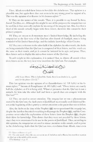 The Beginnings of the Soorahs 169 
Thus, Alhiah revealed these letters to bewilder the disbelievers. This opinion is a 
plausible one, but again there does not seem to be any strong proof in support of it. 
This was the opinion of ar-Raazee in his famous fa/seer.'' 
9) They arc the names of the soorahs. Thus, it is possible to say Soorah Ya-Scen, 
Soorah Taa Haa, etc. Although this might be one of the purposes the muqatta'aat can 
be used lor. it does not really explain the meaning of the muqatta'aat. Also, less than a 
third of the soorahs actually begin with these letters, therefore this cannot be their 
primary purpose. 
10) They are meant to demonstrate man's limited knowledge. By including the 
miiqaUa'aat as the first verse of the Qur'aan after Soorah al-Faatihah, man is being 
reminded of his limited know ledge, and the infinite knowledge of his Creator. 
1 1 ) They are a reference to the other halfof the alphabet. In other words, the Arabs 
arc being reminded that this Qur'aan is composed of their letters, and the words are 
the same as their words, and yet it cannot be imitated in its style and prose. Thus, 
these letters seek to display the miraculous nature ol the Qur'aan. 
To add weight to this explanation, it is noticed that, in almost all soorahs where 
these letters occur, the very next verse mentions the Qur'aan. For example, 
Kjtdii 
«AIif -Liim-Mcem. This is indeed the Hook, there is no doubt in it. a guid-ance 
for the pious* |2:1-2|."' 
This last opinion was the opinion of az-Zamakhsharee (d. 538 A.H.) in his fa-mous 
tafseer.'"^ Imaam al-Baaqillaancc (d. 403 A.H.) said, "These letters are exactly 
half the alphabet, as if it is being said, 'Whoever presumes that the Qur'aan is not a 
miracle, let him take the other half and form a speech that can compete with the 
Qur'aan!""7" 
12) They are used to attract attention. The muqatta'aat are not a phenomenon 
started b the Qur'aan; the Arab poets <>l Jaahilliyah occasional 1 used disjointed In-ters 
at the beginning of their poetry to attract attention to the poem that was to follow. 
Also, the Arabs at the time of the Prophet (Sg) never questioned the muqat±a'aat, 
despite the fact that they tried everything to disparage the Prophet (5^). and the Com-panions 
never asked the explanation of these letters from the Prophet (^g), despite 
their thirst for knowledge. This shows that they were not puzzled by these letters, 
since they were accustomed to its use in the poems ofJaahilliyah. Thus, according to 
this opinion, the muqatta'aat are used to attract attention to the soorahs, and to prove 
to the disbelieving Arabs that the Qur'aan was a revelation from Allaah, since even 
J 7 5 Tafieer ar-Raazee, v. 1 . p. 1 7. 
374 The only SOOraJlS where this docs not occur are al-'Ankabool and ar-Room. hut even these mention 
tin (lur'.ian in the middle ol the jw;n;/;s. 
375 al-Kashaaf, v. I . p. 1 7. 
 