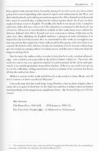 Introduction 17 
help explain each concept better. Secondly, during the last few years, the ideas ofthis 
group have started spreading with renewed vigour and enthusiasm in the West, and 
their vitriolic attacks and scathing accusations against the.Ahlas-Sunnii/i waal-Jamaa'ah 
have made it essential that a refutation be written against them. As or yet, no thor-ough 
refutation exists in English. Naturally, this book is not meant to be a complete 
refutation of the Ash 'aices, and as such the refutations mentioned in this book are not 
exhaustive. However, it was decided to include in this work those issues which the 
Ash'arees differed with Ahl as-Sunnah and were common to uloom al-Our aan at the 
same lime, thus affording the English audience a glimpse of such refutations. It is 
hoped that the brie! discussions that are mentioned in this work are enough to cau-tion 
any person that might have been influenced by this group, and cause him to re-examine 
the beliefs ofthe As/i 'a ices. Lastly, the inclusion of these sections will perhaps 
give the reader an example ofhow deviation occurs, and the correct Islaamic method-ology 
in solving them. 
One last note: the author wishes to make it clear that he is only a student of knowl-edge 
- not a scholar, nor a specialist in the field of 'uloom al-Our aan. Therefore, this 
work does not in any way represent original research material; all the views and opin-ions 
in it are merely quotations from other scholars . If there is any credit to be given, 
it is in the collection, editing, translation and presentation of the material, for that is 
all that the author has done. 
All that is correct in this work and ol benefit to the readers is from Allaah, and all 
that is incorrect is Irom myself and S/iavtaan. 
I sincerely pray that this work helps bring Muslims closer to their religion; that it 
causes them to grow in their love for the Qur'aan; and that it induces them to further 
their knowledge ofthis magnificent ami glorious book -the 'best ofall Speech' (39:23)! 
.1 meen ! 
Abu Ammaar 
27th Ramadhan. 1418 A.I I. (25th January, 1998 CE) 
The City of the Prophet (^§) - al-Madcenah an-Nabaivccxah 
X This Statement is based upon a slatcmcm of the Companion Ibn Mas'ood. who. afar responding to 
a question, would make iliis statement. See MusnadAhmad, 6/137. 
 