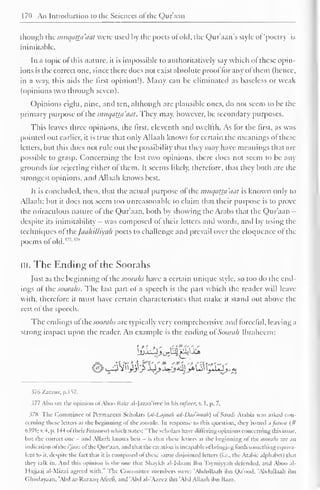 170 An Introduction to the Sciences ofthe Qur'aan 
though the mucjathi'aal were used by the poets of old, the Qur'aan"s style of "poetry' is 
inimitable. 
In a topic of this nature, it is impossible to authoritatively say which ol these opin-ions 
is the correct one, since there (Iocs not exist absolute proof for any ol ihem (hence, 
in a way, this aids the first opinion!). Many can be eliminated as baseless or weak 
(opinions two through seven). 
Opinions eight, nine, and ten, although are plausible ones, do not seem to be the 
primary purpose of the imiqaua'aat. They may, however, be secondary purposes. 
This leaves three opinions, the first, eleventh and twelfth. As lor the first, as was 
pointed out earlier, it is true that only Allaah knows for certain the meanings ol these 
letters, but this does not rule out the possibility that they may have meanings that arc 
possible to grasp. Concerning the last two opinions, there does not seem to be any 
grounds for rejecting either o! them. It seems likely, therelore, that they both are the 
strongest opinions, and Allaah knows best. 
It is concluded, then, that the actual purpose ol the mttqatta'aat is known only to 
Allaah; but it does not seem too unreasonable to claim that their purpose is to prove 
the miraculous nature of the Qur'aan, both by showing the Arabs that the Qur'aan - 
despite its inimitability - was composed of their letters and words, and by using the 
techniques of the JaahiUiyah poets to challenge and prevail over the eloquence of the 
poems oldld. 177'"8 
III. The Ending of the Soorahs 
Just as the beginning of the soorahs have a certain unique style, so too do the end-ings 
of the soorahs. The last part of a speech is the part which the reader will leave 
with, therefore it must have certain characteristics that make it stand out above the 
rcstot the speech. 
The endings of the soorahs arc typically very comprehensive and forceful, leaving a 
strong impact upon the reader. An example is the ending oi'Soorah Ibrahcem: 
376 /.arzur, p. I S7. 
377 Also sec die opinion of Aboo Bakr al-Jazaa'irce in his lafscer, v. I, p. 7. 
378 Tin- Committee ol Permanent Scholars (al-Lajnah ad-Daa'imah) of Saudi Arabia was asked con-cerning 
these letters ai the beginning ol the soorahs. In response k> ibis question, they issued a faiwa (# 
6395; v. -I. p. 144 oflhcir/'iz/tMnw) which Males: "The scholars have differing opinions concerning this issue, 
but the correct one - and Allaah knows best - is thai these letters ai the beginning of the soorahs are an 
indication ol the/yiwe ol the Qur'aan. and that the creation is incapable of bringing forth Mmiclhingequiva-lent 
to it, despite the laci that it is composed ol these same disjointed letters (i.e.. the Arabic alphabet) that 
they talk in. And ibis opinion is the one thai Shaykh al-lslaam lbn Tayniiyyah defended, and Aboo al- 
I lajjaaj al-Mizzi agreed with." The Committee members were: 'Abdullaah ibn Qa'ood. 'Abdullaah ibn 
Ghudayaan, 'Abd ar-Razaaq Afeeii, and 'Abd al-'Azeez ibn 'Abd Allaah ibn Baaz. 
 