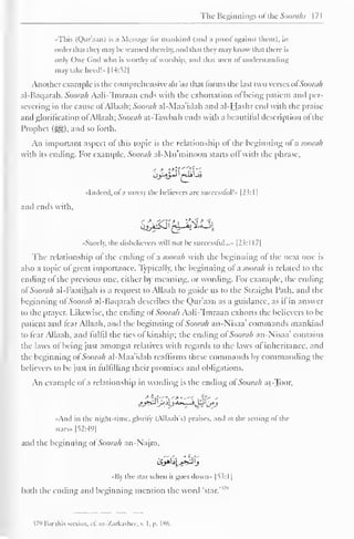 The Beginnings ofthe Soorahs 171 
••This (Quraan) is a Message lor mankind (ami a prooi against them), in 
order thai they ma he warned thereby, and that they may know tli.n dure is 
only One God who is worthy ol worship, anil that men ol understanding 
may take hecd!».[ 14:52] 
Another example is the comprehensive dit 'aa that forms the last two verses ofSoorah 
al-Baqarah. Soorah Aali-*Imraan ends with the exhortation of being patient and per-severing 
in the cause ofAllaah; Soorah al-Maa'idah and al-Hashr end with the praise 
ami glorification ofAllaah; Soorah at-Tawbah ends with a beautiful description of the 
Prophet (^,). and so forth. 
An important aspect of this topic is the relationship of the beginning of a soorah 
with its ending, for example. Soorah al-Mn'minoon starts oil with the phrase. 
••Indeed, ofa surely the believers are successful!* [23: 1 
1 
and ends with. 
•<Surely. the disbelievers will not be successful..." [23:1 17| 
The relationship ol the ending ol a soorah with the beginning ol the next one is 
also a topic of great importance. Typically, the beginning ol a soorah is related to the 
ending ol the previous one, either by meaning, or wording. For example, the ending 
ol" Soorah al-I'aatihah is a request to Allaah to guide us to the Straight Path, and the 
beginning of Soorah al-Baqarah describes the Qur'aan as a guidance, as if in answer 
to the prayer. Likewise, the ending of Soorah Aali-'Imraan exhorts the believers to be 
patient and fear Allaah, and the beginning ofSoorah an-Nisaa' commands mankind 
to fear Allaah, and lultil the ties ol kinship; the ending ol Soorah an-Nisaa' contains 
the laws of being just amongst relatives with regards to the laws ol inheritance, and 
the beginning ol Soorah al-Maa idah reaffirms these commands by commanding the 
believers to be just in fulfilling their promises and obligations. 
An example of a relationship in wording is the ending of Soorah at-Toor, 
>- 
?tfT*t ""-!*—'< i.lr' 
- 
"And in the night-time, glorify (AllaafTs) praises, and at the setting ol the 
stars.. |52:49| 
and the beginning ol Soorah an-Najm, 
••By the star when it goes down» [53: 1 
1 
both the ending and beginning mention the word 'star. 
$79 For this section, ef. az-Zarkashee, v. I. p. 186. 
 