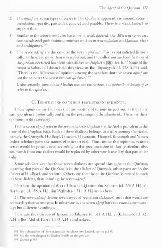 TheAhrufofthe Qur'aan 177 
2) The ahruf arc seven types ofverses in the Qur'aan: apparent, command, recom-mendation, 
specific, particular, general and parable. There is a weak luideeth to 
support this. 
?) Similar to the above, and also based on a weak hadeeth, the different types are: 
commands and prohibitions, promises and occurrences, Ihtlaul ami haraatn, clear 
and ambiguous. 
4) The seven ahruf are the same as the seven qira'aat. This is contradicted histori-cally, 
as there are more than seven qira'aat* and the collection and codification of 
the qira'aat occurred lour centuries alter the Prophet's (-gj) death.'"' None of the 
major scholars of Islaam held this view, as Ibn Taymiyvah (d. 728 A.H.) said, 
"There is no difference ol opinion among the scholars that the seven ahruf arc 
not the same as the seven famous qira'aal."m 
Unfortunately, most of the Muslim masses understand ihc hadeeth oi'ihc ahrufu> 
refer to the qira'aat. 
C. Tl fOSE OPINIONS WHICH HAVE strong evidence: 
These opinions are the ones that are worthy ot serious inspection, as they have 
strong evidence historically and Imm the meanings ol the ahandedh. There are three 
opinions in this category. 
1 
) 
The seven ahrufrcicr to the seven dialects (lughaat) of the Arabs prevalent at the 
time of the Prophet (3^5). Each of these dialects belongs to a tribe among the Arabs, 
namely, the Quraysh, Huilhayl, Tameem. Hawaazin, Thaqccf, Kinaanah and Yemen 
(other scholars gave the names ol other tribes). Thus, under this opinion, various 
verses would be pronounced according to the pronunciation of that particular tribe, 
and words from one dialect would be replaced by other words used by that particular 
tribe. 
Some scholars say that these seven dialects are spread throughout the Qur'aan, 
meaning that part ot the Qur'aan is in the dialect of Quraysh, other parts are in the 
dialect ofHudhayl, and so forth. Others say that the entire Qur'aan is reciteil in each 
ol these dialects, thus forming the seven ahruf. 
This was the opinion ol Aboo 'Ubavd al-Qaasim ibn Sallaam (d. 224 A.H.), al- 
Bayhaqee (d. 45S A.H.). Ibn 'Attiyah (d. 54 1 A.H.) and others. 
2) The seven ahrufdenote seven ways ol recitation (lahajaat) such that words are 
replaced by their synonyms. In other words, the scxcnulmtj have the exact same mean-ings 
but different wordings. 
This was the opinion ol Imaam at-Tabarec (d. >1 I A.I I.). at-Tahaawee (d. 321 
A.H.), Ibn 'Abd al-Barr (d. 463 A.H.) and others. 
$92 For ;> discussion ofthe weakness in the above two InuUnli, sec Itr. p. 1 38. 
}93 Sec the next chapter for further details on the qira'aat. 
$94 /...rzur. p. 1 86. 
 