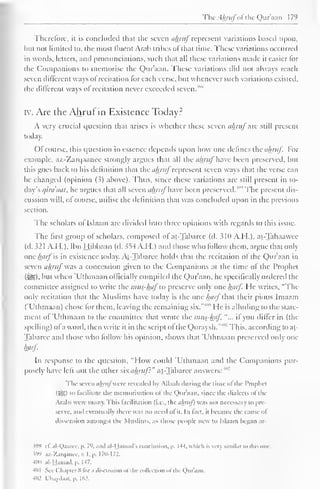 The Ahrufofthe Qur'aan 1 79 
Therefore, ii is concluded that the seven ahruf represent variations based upon, 
but not limited to, the most fluent Arab tribes of that time. These variations occurred 
in words, letters, and pronunciations, such that all these variations made it easier for 
the Companions to memorise the Qur'aan. These variations ditl not always reach 
seven different ways of recitation lor each verse, but whenever such variations existed, 
the different ways of recitation never exceeded seven."" 
iv. Are the Ahruf in Existence Today? 
A very crucial question that arises is whether these seven ahruf arc still present 
today. 
()l course, this question in essence depends upon how one defines theohruf. For 
example, az-Zarqaancc strongly argues that all the ahruf have been preserved, but 
this goes back to his definition that the ahruf represent seven ways that the verse can 
be changed (opinion (3) above). Thus, since these variations are still present in to-day's 
cjiraaal, he argues that all seven ahruf have been preserved. The present dis-cussion 
will, of course, utilise the definition that was concluded upon in the previous 
section. 
The scholars of Islaam are divided into three opinions with regards to this issue. 
The first group of scholars, composed of at-Tabaree (d. 510 A.H.), at-Tahaawee 
(d. 32 1 A.H.), Ibn Hibbaan (d. 5S4 A.H.) and those who follow them, argue that only 
one harf is in existence today. At-Tabaree holds that the recitation of the Qur'aan in 
seven ahrufwas a concession given to the Companions at the time of the Prophet 
($£9. but when 'Uthmaan officially compiled the Qur'aan, he specifically ordered the 
committee assigned to write the mus-huf"to preserve only one luirf. He writes, "The 
only recitation that the Muslims have today is the one luirf that their pious Imaam 
("Uthmaan) chose for them, leaving the remaining six."' "" He is alluding to the state-ment 
of 'Uthmaan to the committee that wrote the mus-haf "... if you differ in (the 
spelling) of a word, then write it in the script ol the Quraysh."'" 1 This, according to at- 
Tabaree anil those who follow his opinion, shows that 'Uthmaan preserved only one 
harf. 
In response to the question, "How could 'Uthmaan and the Companions pur-posely 
have left out the other sixahrujl" at-Tabaree answers: 4"2 
The seven ahruj were revealed by Allaah during the time ol the Prophet 
(5SI i" facilitate the memorisation ot the Qur'aan, since the dialects ol the 
Arabs were many. This facilitation (i.e.. the ahruj) was not necessary to pre-serve, 
and eventually there was no need ot it. In fact, it became the cause oi 
dissension amongst the Muslims, as those people new to Islaam began ar- 
598 ef. al-Qaarec, p. 7'>. ami al-Hamad's conclusion, p. U4, which is very similar to this one. m az-Zarqanee,v. I. p. 170-172. 
400 al-Hamad.p. 147. 
401 See ( Chapter 8 lor .i discussion ol the collection ol the Quraan. 
4H2 riuydaat. p. 162. 
 