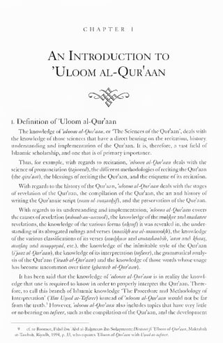 CHAPTER 1 
An Introduction to 
'Uloom al-Qur?aan 
I. Definition of 'Uloom al-Qur'aan 
The knowledge ofuloom al-Qur'aan, or 'The Sciences ofthe Qur'aan', deals with 
the knowledge of those sciences that have a direct bearing on the recitation, history, 
understanding and implementation of the Qur'aan. It is, therefore, a vast field ot 
Islaamic scholarship, and one that is of primary importance. 
Thus, for example, with regards to recitation, 'uloom al-Quraan deals with the 
science of pronunciation (tajwecd), the different methodologies of reciting the Quraan 
(the qira'aat), the blessings of reciting the Qur'aan, ami the etiquette of its recitation. 
With regards to the history of the Qur'aan, 'uloom al-Qur'aan deals with the stages 
of revelation of the Qur'aan, the compilation of the Qur'aan, the art and history of 
writing the Qur'aanic script {/asm al-masaaljif), and the preservation of the Qur'aan. 
With regards to its understanding and implementation, 'uloom al-Ouraan covers 
the causes of revelation (asbaab an-nuzool), the knowledge ol the malice anil madance 
revelations, the knowledge of the various forms (ahruf) it was revealed in, the under-standing 
ofits abrogated rulings and verses (naasil{h wa al-mansOoh), the knowledge 
ol the various classifications of its verses (mulikiim anil mutashaabih, 'nam and l(/iaas, 
mutlaq and muqqayad, etc.), the knowledge of the inimitable style of the Qur'aan 
(i'jaaz al-Ouraan), the knowledge of its interpretation (lafscer), the grammatical analy-sis 
of the Qur'aan ('iraab al-Ouraan) and the knowledge of those words whose usage 
has become uncommon over time (gharecb al-Ouraan). 
It has been said that the knowledge of 'uloom al-Ouraan is in reality the knowl-edge 
that one is required to know in order to properly interpret the Qur'aan. There-fore, 
to call this branch of Islaamic knowledge 'The Procedure and Methodology ol 
Interpretation' ('Um Usool al-Tafscer) instead of 'uloom al-Ouraan would not be far 
from the truth.'' However, uloom al-Ouraan also includes topics that have very little 
or no bearing on tafseer, such as the compilation of the Qur'aan, and the development 
9 c£ ar-RoomeC, Fahd ibn 'Abil al-Rahmaan ibn Sulaymaan: Dirasaaljl 'L'lutim al-Ouraan. Makuhali 
at-Tawbah, Riyadh. 199-1. a. 33, who equates 'Uloom al-Qur'aan wiili Uspol at-tafseer. 
 