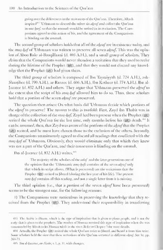 180 An Introduction to the Sciences of the Qur'aan 
guing over the differences in the recitation ol the Qur'aan. Therefore, Allaah 
inspired 4'" 'Uthmaan to discard the other six ahruj and collect the Qur'aan 
in one luirj. so thai the iimmah would he united in its recitation. The Com-panions 
agreed to this action of his. and the agreement ol the Companions 
is binding on the ummah. 
The second group of scholars holds thai all ofthe ahrufzk in existence today, anil 
the mus?hpfoi 'Uthmaan was written to preserve all seven ahruf. This was the opin-ion 
ofAboo Bakr al-Baai|illaani (d. 403 A.H.), and a small group of scholars. They 
claim that the Companions would never abandon a recitation that they used to recite 
during the lifetime of the Prophet (^g). anil thai they would not discard any knowl-edge 
that the Prophet (^g) had given them. 
The third group of scholars is composed ol Ilin Taymiyyah (d. 724 A.H.), ash- 
Shaatibee (d. 790 A.H.), ar-Raazee (d. 606 A.H.), Ibn Katheer (d. 774 A.H.), Ibn al- 
Jazarcc (d. 832 A.H.) anil others. They argue that 'Uthmaan preserved the ahruj to 
the extent that the script of his mug-hafallowed him to do so. Thus, these scholars 
hold that a portion ol the seven ahruf arc preserved. 
The question then arises: On what basis did 'Uthmaan decide which portions of 
the ahruf to preserver The answer to this is twofold: First, Zayd ibn Thabit was in 
charge ol the collection ol the mus-haf. Zayd had been present when the Prophet ($g£) 
recited the whole Qur'aan for the last time, only months before his ($g) death/"4 
It 
can lie assumed, then, that Zayd was aware ol the portions ol thc</A/7//~that the Prophet 
(5^g) recited, and he must have chosen those to the exclusion ol the others. Secondly, 
the Companions unanimously agreed to discard all readings that conflicted with the 
mus-haf of 'Uthmaan. Obviously, they would eliminate only that which they knew 
was not a part ol the Qur'aan, and their consensus is binding on the ummah. 
Ibn al-Jazarcc (d. 832 A.H.) writes, 
4'* 
The majority ofthe scholars ol the .../A// and the later generations are ol 
the opinion that the 'Uthmaanic mus-hafs contains ol the seven ahruf only 
thai which its script allows. (What is preserved) are the recitations that the 
I'rophel (5S>) recited lo [ibrccl (during the las! year ol his lite). The present 
mus-hafcontains all this reading, and not a single letter from it is missing. 
The third opinion (i.e., that a portion of the seven ahruf Uic been preserved) 
seems to be the strongest one, tor the following reasons: 
1) The Companions were meticulous in preserving the knowledge that they re-ceived 
from the Prophet ($g). They understood their responsibility in transferring 
403 The Arabic is Milium, which is the type of inspiration that is given to pious people, and is not the 
waliy thai is given to the prophets. The mother of Moosaa received this type ol inspiration when she was 
commanded by Allaah to lei Moosaa adrifi in the river. Refer to Chapter s for more details. 
404 Actually, the I'rophel (Sg) recited the whole Qur'aan twice to Jibreel, anil heard it from him twice. 
Some scholars held the view thai these recilalions of the Qur'aan occurred in different uhmf. See It r. pp. 
263-73-. 
4(15 Ibn al-la/aree. an-Noshr, v. 1. p. 31. with changes. 
 