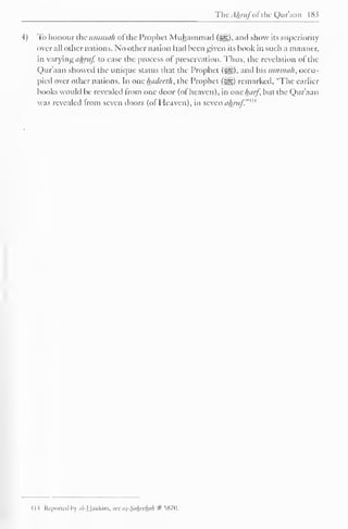 The A/pitfofthe Qur'aan 183 
4) To honour the uminah oi the Prophet Muhammad {?£?,), anil show its superiority 
overall other nations. No other nation hail heen given its hook in such a manner, 
in varying ahruf, to ease the process of preservation. Thus, the revelation of the 
Qur'aan showed the unique status that the Prophet (%£,). and his umnnih, occu-pied 
over other nations. In one hadeeth, the Prophet ($^) remarked. "The earlier 
books would be revealed from one door (of heaven), in one harf, but the Qur'aan 
was revealed from seven doors (ol Heaven), in seven ahruf.""' 
il-4 Kc |»<>rn.il In ill l.i.ikim. w us-S.i/in/hi/i # iS7D, 
 