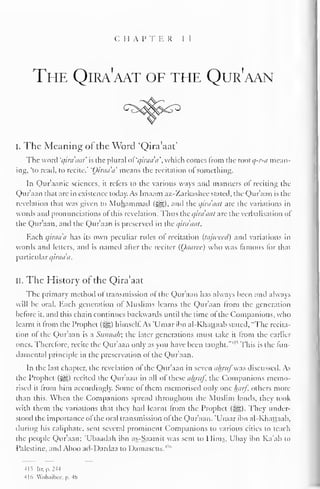 C 1 1 A I' T E R 1 I 
The Qira'aat of the Qur'aan 
i. The Meaning of the Word 'Qira'aat' 
The word 'qira'aat' is (he plural of qiraaa, which conies from the vnolq-r-a mean-ing, 
'to read, to recite." 'Oiraa'a' means the recitation of something. 
In Qur'aanic sciences, it refers to the various ways and manners of reciting the 
Qur'aan that are in existence today. As Imaain az-Zarkashcc staled, the Qur'aan is the 
revelation that was given to Muhammad (5gg), and the qira'aat are the variations in 
words anil pronunciations ol this revelation. Thus the qira'aat are the verbalisation of 
the Qur'aan, and the Qur'aan is preserved in the qira'aat. 
Each qiraaa has its own peculiar rules of recitation (tajweed) and variations in 
words and letters, and is named alter the reciter (Oaarec) who was famous lor that 
particular qiraa'a. 
II. The History of the Qira'aat 
The primary method ol transmission ofthe Qur'aan has always been and always 
will be oral. Each generation of Muslims learns the Qur'aan from the generation 
before it, anil this chain continues backwards until the time of the Companions, who 
learnt it from the Prophet (%&,) himself. As 'Umar ibn al-Khattaab stated, "The recita-tion 
of the Qur'aan is a Sunnah; the later generations must take it from the earlier 
ones. Therefore, recite the Qur'aan only as you have been taught."' " This is the fun-damental 
principle in the preservation of the Qur'aan. 
In the last chapter, the revelation of the Qur'aan in seven ainttf-.s discussed. As 
the Prophet («yg) recited the Qur'aan in all of these ahruf, the Companions memo-rised 
it From him accordingly. Some of them memorised only one half, others more 
than this. When the Companions spread throughout the Muslim lands, they took 
with them the variations that they had learnt from the Prophet (3^). They under-stood 
the importance of the oral transmission of the Qur'aan. 'Umar ibn al-Khattaab. 
during his caliphate, sent several prominent Companions to various cities to teach 
the people Qur'aan; 'Ubaadah ibn as-Saamit was sent to Hims, Ubay ibn Ka'ab to 
Palestine, and Aboo ail-I)ardaa to Damascus."" 
-IIS lir.p.2-U 
-lid Wnh.iilxi/. p. 4(> 
 