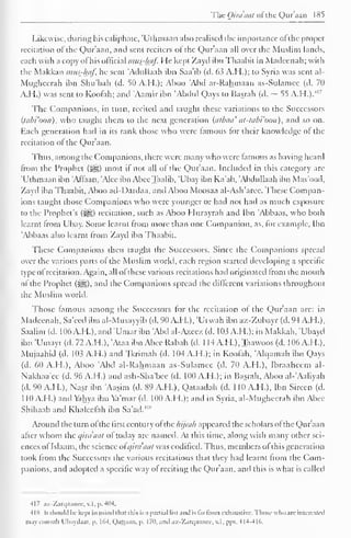 The Qiraaat ofthe Qur'aan 185 
Likewise, during his caliphate, 'Uthmaan also realised the importance ofthe proper 
recitation of the Qur'aan, and sent reciters ot the Qur'aan all over the Muslim lands, 
each with a copy ofhis official mus-fwf. He kept Zayd ibn Thaabit in Madcenah; with 
the Makkan mus-haf, he sent 'Adullaah ibn Saa'ib (d. 63 A.H.); to Syria was sent al- 
Mughcerah ibn Shu'bah (d. 50 A.H.); Aboo 'Abd ar-Rahmaan as-Sulamee (d. 70 
AH.) was sent to Koofah; and Aamir ibn 'Abdul Qays to Basrah (d. ~ 55 A.H.)."" 7 
The Companions, in turn, recited and taught these variations to the Successors 
(tabi'oon), who taught them to the next generation (atbaa' at-tabi'oon), and so on. 
Each generation had in its rank those who were famous tor their knowledge ol the 
recitation of the Qur'aan. 
Thus, among the Companions, there were many who were famous as having heard 
from the Prophet (^) most if not all of the Qur'aan. Included in this category are 
'Uthmaan ibn 'Affaan, 'Alec ibn AbccTaalib, 'Ubay ibn Ka'ab, 'Ahdullaah ibn Mas'ood, 
Zayd ibn Thaabit, Aboo ad-Dardaa, and Aboo Moosaa al-Ash'arce. These Compan-ions 
taught those Companions who were younger or had not had as much exposure 
to the Prophet's (^g) recitation, such as .Aboo I lurayrah anil Ibn Abbaas, who both 
learnt from Ubay. Some learnt from more than one Companion, as, for example, Ibn 
'Abbaas also learnt from Zayd ibn Thaabit. 
These Companions then taught the Successors. Since the Companions spread 
over the various parts of the Muslim world, each region started developing a specific 
type ofrecitation. Again, all ofthese various recitations had originated from the mouth 
ol the Prophet (^g), and the Companions spread the different variations throughout 
the Muslim world. 
Those famous among the Successors for the recitation of the Qur'aan are: in 
Madcenah, Sa'eed ibn al-Musayyib (d. 90 A.H.), 'Urwah ibn az-Zubayr (d. 94 A.H.), 
Saalim (d. 106 A.H. ), and "Umar ibn Abd al-Azeez (d. 103 A.M.); in Makkah, 'Ubayd 
ibn 'Umayr(d.72A.H.),'Ataa ibnAbeeRabah (d. 1 14 A.H.),Taawoos (d. 106A.H.), 
Mujaahid (d. 103 A.H.) and 'Ikrimah (d. 104 A.H.); in Koofah, Alqamah ibn Qays 
(d. 60 A.H.), Aboo 'Abd al-Rahmaan as-Sulamee (d. 70 A.H.), Ibraaheem al- 
Nakhaa'ee (d. 96 A.H.) and ash-Sha'bee (d. 100 A.H.); in Basrah, Aboo al-'Aaliyah 
(d. 90 A.H.), Nasr ibn 'Aasim (d. 89 A.H.), Qataadah (d. 110 A.H.), Ibn Sirecn (d. 
1 10 A.H.) and Vahya ibn Ya'mar (d. 100 A.H. ); and in Syria, al-Mughcerah ibn Abee 
Shihaab and Khaleelah ibn Sa'ad. 
Around the turn ofthe first century of the hijrah appeared the scholars of the Qur'aan 
after whom the qiraaat of today are named. At this time, along with many other sci-ences 
ol Islaam, the science of qira'aat was codified. Thus, members ol this generation 
took from the Successors the various recitations that they had learnt from the Com-panions, 
and adopted a specific way ol reciting the Qur'aan, and this is what is called 
417 az-Zarqaance, v. 1. 1>. 404. 
IIS h should be kepi in mind that this is a partial list anil is farfrom exhaustive. Those who arc intcrcstci 
may consult Ubaydaai. p. 161, Qajjaan, p. 170, and az-Zarqaance, v.l, pps. 414-416. 
 