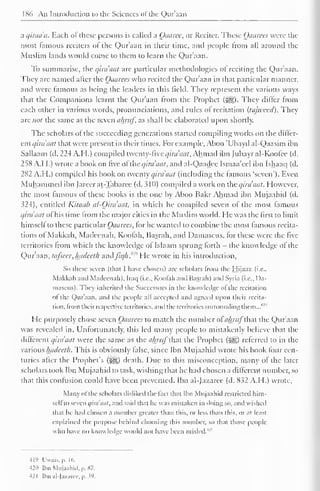 186 An Introduction to the Sciences of the Qur'aan 
a qiraa'a. Each of these persons is called a Oaarce, or Reciter. These Qaarees were the 
most famous reciters of the Qur'aan in their time, and people from all around the 
Muslim lands would come to them to learn the Qur'aan. 
To summarise, the qua ant are particular methodologies of reciting the Quraan. 
They arc named alter the Qaarees who recited the Qur'aan in that particular manner, 
and were famous as being the leaders in this field. They represent the various ways 
that the Companions learnt the Q)ur'aan from the Prophet (^§). They dilter from 
each other in various words, pronunciations, and rules of recitation (tajtveed). They 
are not the same as the seven almif as shall be elaborated upon shortly. 
The scholars of the succeeding generations started compiling works on the differ-cniqira'aat 
that were present in their times. For example, Aboo 'Ubayd al-Qaasim ibn 
Saliaam (d. 224 A. H.) compiled twenty-five qira'aat. Ah mad ibn Jubayral-Koolce (d. 
258 A.M.) wrote a book on five of the qira'aat, and al-Qaadee Ismaa'eel ibn Ishaaq (d. 
282 A.H.) compiled his book on twenty qira'aat (including the famous 'seven'). Even 
Muhammed ibn Jareerat-Tabaree (d. 310) compiled a work on the qira'aat. However, 
the most famous of these books is the one by Aboo Bakr Ahmad ibn Mujaahid (d. 
324), entitled Kitaab al-Oira'aat, in which he compiled seven of the most famous 
qua aat of his time from the major cities in the Muslim world. He was the first to limit 
himseli to these particular Qaarees, for he wanted to combine the most famous recita-tions 
ol Makkah, Madecnah, Koofah, Basrah, and Damascus, for these were the five 
territories from which the knowledge oi Islaam sprung forth - the knowledge ol the 
Qur'aan, tafsecr, hadceth aadfiqh. He wrote in his introduction, 
So these seven (that I have chosen) are scholars from the Hijaaz (i.e.. 
Makkah ami Mailecnah). Iraq (i.e.. Koofah and Basrah) and Syria (i.e., Da-mascus). 
They inherited the Successors in the knowledge of the recitation 
ol the Qur'aan. and the people all accepted and agreed upon their recita-tion, 
from their respective territories, and the territories surrounding them...'"" 
1 
He purposely chose seven Qaarees to match the number ofa&ra/that the Qur'aan 
was revealed in. Unfortunately, this led many people to mistakenly believe that the 
different qira'aat were the same as the ahruf that the Prophet (Jgg) referred to in the 
various hadecth. This is obviously lalsc, since Ibn Mujaahid wrote his book four cen-turies 
after the Prophet's (S&,) death. Due to this misconception, many of the later 
scholars took Ibn Mujaahid to task, wishing that he had chosen a different number, so 
that this confusion could have been prevented. Ibn al-Jazaree (d. 832 A.H.) wrote. 
Many ofthe scholars disliked the fact that Ibn Mujaahid restricted him-seli 
to seven i/ini'tiul, and said that he was mistaken in doing so, and wished 
that he had chosen a number greater than this, or less than this, oral least 
explained the purpose behind choosing this number, so that those people 
who have no knowledge would not have been misled.4" 
-119 Uwais.p. 16. 
421) Ibn Mujaahid, p. *7. 
-121 [bn al-Jazarce, p. V). 
 