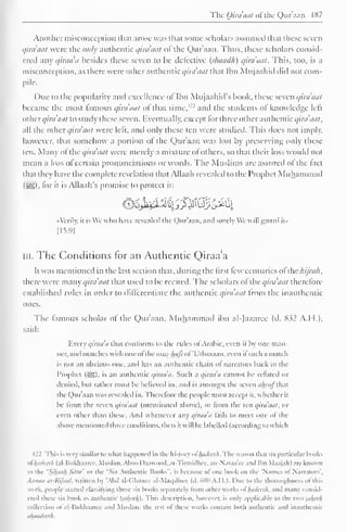 The Qim'aat ofthe Qur'aan 187 
. 
Another misconception that arose was that some scholars assumed that these seven 
qim'aat were the ow/y authentic qiraaat of the Qur'aan. Thus, these scholars consid-ered 
any qiraa'a besides these seven to be detective (shaadh) qim'aat. This, too, is a 
misconception, as there were other authentic qiraaat thai Ibn Mujaahid did not com-pile. 
Due to the popularity and excellence ol Ibn Mujaahid's book, these seven qim'aat 
became the most famous qiraaat ol that time, and the students ol knowledge lelt 
Otherqim'aat to study these seven. Eventually, except for three other authentic qim'aat, 
all the other qim'mit were lelt. and only these ten were studied. This does not imply, 
however, that somehow a portion ol the Qur'aan was lost by preserving only these 
ten. Many of the qiraaat were merely a mixture of others, so that their loss would not 
mean a loss ot certain pronunciations or words. The Muslims are assured ol the tact 
that they have the complete revelation that Allaah revealed to the Prophet Muhammad 
(i^), lor it is Allaah's promise to protect it: 
OjM-^Ij^Ux^I 
«Verily, it is We who have revealed the Quraan, and surely VVc will guard it" 
[15:9] 
III. The Conditions for an Authentic Qiraa'a 
It was mentioned in the last section that, during the first leu centuries ol ihc /iijra/i. 
there were many qim'aat that used to be recited. The scholars ot the qim'aat therefore 
established rules in order to differentiate the authentic qiraaat from the unauthentic 
ones. 
The famous scholar of the Qur'aan, Muhammad ibn al-Ja/.aree (d. 832 A.H.). 
said: 
Every qiraa'a that conforms to the rules of Arabic, even if by one man-ner, 
and matches with one ol the mus-htijs ol Uthmaan, even il such a match 
is not an obvious one. and has an authentic chain ol narrators back to the 
Prophet (Sg), is an authentic qiraa'a. Such a qiraa'a cannot be refuted or 
denied, but rather must be believed in. and is amongst the seven ahrnl that 
the Qur'aan was revealed in. Therefore the people must accept it, whether it 
be from the seven qiraaat (mentioned above), or from the ten qiraaat, or 
even other than these. And whenever any qiraa'a fails to meet one of the 
above mentioned three conditions, then it will be labelled (according low Inch 
122 This is very similar to what happened in the history ol luiilcrlh. The reason dial six particular books 
oihadceth (al-Bukhaaree, Muslim, Aboo I >aawGod,at-Tirmidhee. an-N'asaa'cc and Ibn Maajah) are known 
as die "Silhuih Sitta" or the "Six Authentic Books", is because ol one book on the Names ol Narrators', 
Asmaa ar-Rijaat, written by 'Abd al-Ghance al-Maqdiscc (<l. win A.I I.). I hie to the thoroughness of this 
work, people started classifying these six books separately from other works ot Inidcclh, and many consid-ered 
these six hook as authentic t-Li/itc/n. This description, however, is only applicable to the twosahcefi 
collection ol al-Bukhaarcc and Muslim; the rest ol these works contain both authentic and inaulhcntic 
ahaadceth 
 
