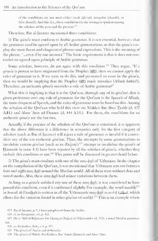 188 An Introduction to the Sciences of the Qur'aan 
of the conditions arc not met) either weak {da'eef), irregular {shaadh), or 
false {baatil). And this (i.e.. these conditions) is the strongest opinion among 
and '' 
the scholars of the past the present. 1 
Therefore, Ihn al-Jazaree mentioned three conditions: 
1 
) 
The qiraa'a must conform to Arabic grammar. It is not essential, however, that 
the grammar used be agreed upon by all Arabic grammarians, or that the qiraa'a em-ploy 
the most fluent and eloquent of phrases and expressions. This is the meaning ol 
the phrase, "...even it by one manner." The basic requirement is that it does not con-tradict 
an agreed upon principle ol Arabic grammar. 
Some scholars, however, do not agree with this condition.424 They argue, "II a 
qiraa'a is proven to have originated Irom the Prophet (^). then we cannot apply the 
rules of grammar to it. If we were to do this, and presumed an error in the qiraa'a, 
then we would be implying that the Prophet (-^g) made mistakes (Allaah forbid!). 
Therefore, an authentic qiraa a overrides a rule ol Arabic grammar!" 
What this is implying is that it is the Qur'aan, through any of its qira'aat, that is 
given preference over any rule of grammar, for the Qur'aan is the Speech ol Allaah, 
the most eloquent of Speech, and the rules ofgrammar must be based on this. Among 
the scholars ol the Qur'aan who held this view are Makkcc ibn Abee Taalib (d. 437 
A.H.) and Aboo 'Amr ad-Daanee (d. 444 A.H.). For them, the conditions for an 
authentic qiraa'a are the last two. 
Actually, if the practice of the scholars of the Qur'aan is examined, it is apparent 
that the above difference is a difference in semantics only, for the first category ot 
scholars (such as Ibn al-Jazaree) will reject a rule ol grammar as invalid il it contra-dicts 
any of the ten authentic qira'aat. Thus, the attempts by some grammarians to 
(such :s invalidate certain qira'aat as az-ZajjaajVattempt to invalidate the qiraa'a ot 
Hamzah in verse 4:1) have been rejected by all the scholars ol qiraa'a, whether they 
include this condition or 426 not. 
This point will be discussed in greater detail below. 
2) The qiraa'a must conform with one ol the mus-hafs ol 'Uthmaan. In the chapter 
on the compilation ol the Qur'aan, it was mentioned that 'Uthmaan sent out between 
four anil eight mus-hafs around the Muslim world. All ol them were without dots and 
vowel marks. Also, these mus-hafs had minor variations between them. 
As long as a qiraa'a satisfied any one of these mus-hafs, it was considered to have 
passed this condition, even il it conformed slightly. For example, the word maa/i/y'1 ' 
in Soorah al-Faatihah is written in all the 'Uthmaanic mus-hafs as m-l-/( (jAi-«), which 
allows lor the variation lound in other qira'aat ofmalif^t* 
19 This is an example where 
423 Ihn al-Jazaree, p. '. I have paraphrased from the Arahic. 
424 cl. az-Zarqaanec, v. I , p. 422. 
42i He is "Ahd al-Rahmaan ihn Ishaaij az-'/ajjaaj al-Nihaw.indec (d. > >2 >. a noted Muslim grammar-ian. 
426 uz-Zarfcashec, Bohr, v. I . p. 471 
. 
427 The qiraa'a of 'Aasim and al-Kisaa'ec 
428 Thc<//nw'</i>l Warsh. Ihn K.itluer. Ihn '.Viniir. Hamzah and Ahoo 'Amr. 
 