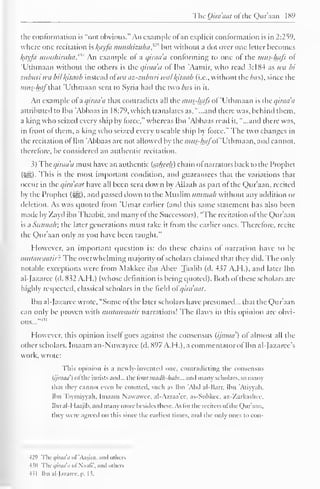 The Qira'aat ofthe Qur'aan 1 89 
the conformation is "not obvious." An example ol an explicit conformation is in 2:259, 
where one recitation is lyiyfa nunshizuhaf® but without a clot over one letter becomes 
l(ayfa nunshiruha. An example ol a qiraa'a conforming to one of the mus-hafi ol 
'Uthmaan without the others is the qiraa'a of Ibn Aamir, who read 3:184 as wa bi 
ziiburi wii bit kjtaab instead ot wa az-ziiburi will /(ilaab (i.e., without the bus), since the 
mus-hafthai 'Uthmaan sent to Syria had the two/ws in it. 
An example ol a qiraa'a that contradicts all the mus-hafi ol 'Uthmaan is the qiraa'a 
attributed to Ibn 'Abbaas in 18:79, which translates as, "...and there was, behind them. 
a king who seized every ship by force," whereas Ibn 'Abbaas read it, "...and there was, 
in front ol them, a king who seized every useable ship by force." The two changes in 
the recitation ol Ibn 'Abbaas are not allowed by the mus-hafof Uthmaan, and cannot, 
therefore, be considered an authentic recitation. 
3) The <///•</</'</ must have an authentic (sttheeh) chain ol narrators back to the Prophet 
(5§|). This is the most important condition, and guarantees that the variations that 
occur in the qira'aat have all been sent down by Allaah as part ol the Qur'aan, recited 
by the Prophet (i^g), and passed down to the Muslim iimmab without any atldition or 
deletion. As was quoted from 'Umar earlier (and this same statement has also been 
made by Zayd ibn Thaabit, and many ol the Successors), "The recitation ol the Qur'aan 
is a Siinnalr, the later generations must take it from the earlier ones. Therefore, recite 
the Qur'aan only as you have been taught." 
However, an important question is: do these chains of narration have to be 
mtitawaatir: The overwhelming majority ol scholars claimed that they did. The only 
notable exceptions were from Makkec ibn Abee Taalib (d. 437 A.H.), and later Ibn 
al-Jazarec (d. 832 A.H.) (whose definition i.s being quoted). Both ol these scholars arc-highly 
respected, classical scholars in the field ofqira'aat. 
Ibn aldazaree wrote, "Some ol the later scholars have presumed... that the Qur'aan 
can only be proven with mutawaalir narrations! The Haws in this opinion are obvi-ous..." 
4 " 
However, this opinion itsell goes against the consensus (ijinaa') of almost all the 
other scholars. Imaam an-Nuwayree (d. 897 A.H.), a commentator of Ibn al-Jazarcc's 
work, wrote: 
This opinion is ;i newly-invented one, contradicting the consensus 
(ijnnni') ofthe jurists anil... the four maclh-lmbs... and many scholars, so many 
that they cannot even be counted, such as Ibn Abd al-Harr. Ibn 'At iwall. 
Ibn Taymiyyah, Imaam Nawawec. al-A/.raa'ec, as-Subkee. az-Zarkashcc, 
Ibn al-I laajib, and many more besides these. As lor the reciters ofthe Qur'aan. 
they were agreed on this since the earliest times, and the only ones to con- 
429 The qiraa'a of'Aasim. and others 
430 The qiraa'a oi Naafl', and others 
431 Ibn al-Jazarcc, p. 13. 
 